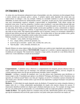 INTRODUÇÃO
As armas são uma ferramenta indispensável para a humanidade, sem elas, estaríamos em desvantagem frente
a outros animais que possuem garras e presas. A própria espécie pode depender das armas para sua
sobrevivência ou delegar a elas sua extinção. Embora na sociedade moderna as armas de fogo estejam
difundidas, no atual contexto do “politicamente correto”, sua posse, ou pior seu uso, ficou caracterizado com
uma aura extremamente negativa, relegada à agressividade ou marginalidade. Todo objeto carrega um
potencial como arma. O que nos propomos é mostrar como reconhecer e usar para defesa pessoal algo que
pode estar ao alcance das suas mãos quando for necessário. O adversário pode ser mais forte ou até mesmo
ter uma arma, desta forma, as armas improvisadas servem para equilibrar as coisas, aumentando as chances
de sobrevivência em situações de violência. A regra básica para é mudar a maneira como vemos os objetos
que estão ao nosso redor. Não importa qual ambiente você se encontre, comece a se acostumar a identificar o
potencial para defesa pessoal que cada objeto carrega. Na cozinha temos as facas que podem cortar, garfos
podem ser arremessados, banquinhos seriam usadas como escudos e assim por diante.
Podemos classificar as armas improvisadas de várias formas:
• Tamanho – curta, média e de longa distância;
• Uso – ataque, defesa, controle do oponente, etc.;
• Local em que se encontra – quarto, sala, cozinha, bar, carro, etc.;
• Tipo de golpe – corte, estocada, arremesso, etc.
Quando falamos em armas improvisadas, devemos lembrar que a palavra mais importante para optarmos por
usar um objeto para nossa defesa é NECESSIDADE. Imagine ter o conforto e suposta segurança do seu lar
invadida por um marginal. Não incentivamos ninguém a reagir, porém, isto pode ser a sua última chance de
sobreviver. Como identificar o estado de necessidade?
Comportamento Intenção Distância Análise do Risco
Marginal
Comportamento - A primeira coisa a observar é o comportamento do marginal, procure observar todos os
sinais verbais e não verbais que ele transmite. Um indivíduo principiante, confuso, nervoso, drogado ou
violento apresenta maior risco do que um profissional, decidido, calmo e tranqüilo.
Intenção - verifique a intenção do marginal, este é um dos pontos mais importantes para decidirmos se
iremos reagir ou não. O assaltante quer apenas o seu dinheiro? Entregue, não banque o herói. Irá praticar uma
agressão, ou violência sexual? Quer a sua vida, por vingança, ou raiva? É o momento o pensar seriamente em
uma reação, pois a decisão é atentar contra o que tem de mais importante e qualquer hesitação você pode não
ter outra chance.
Distância - A efetividade da reação depende muito da distância. O marginal em muitas situações diminui o
espaço entre ele e a vítima, propiciando oportunidades de reação com maiores chances de sucesso. É
interessante identificar também nos objetos qual a distância ideal para seu uso. Por exemplo: de longe (mais
de 2 m), um celular pode ser arremessado, ou a curta distância, pode ser usado para golpear o adversário.
Análise do Risco - Isto significa observar a situação como um todo, identificando quantos são os marginais,
que tipo de armamento está envolvido, quais recursos você pode contar para concretizar sua reação, etc.
 