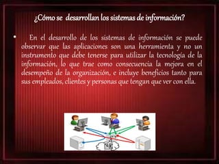¿Cómo se desarrollan los sistemas de información?
• En el desarrollo de los sistemas de información se puede
observar que las aplicaciones son una herramienta y no un
instrumento que debe tenerse para utilizar la tecnología de la
información, lo que trae como consecuencia la mejora en el
desempeño de la organización, e incluye beneficios tanto para
sus empleados, clientes y personas que tengan que ver con ella.
 