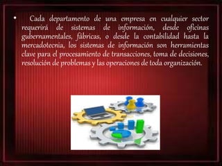 • Cada departamento de una empresa en cualquier sector
requerirá de sistemas de información, desde oficinas
gubernamentales, fábricas, o desde la contabilidad hasta la
mercadotecnia, los sistemas de información son herramientas
clave para el procesamiento de transacciones, toma de decisiones,
resolución de problemas y las operaciones de toda organización.
 