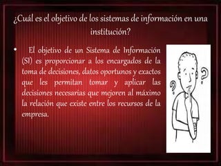 ¿Cuál es el objetivo de los sistemas de información en una
institución?
• El objetivo de un Sistema de Información
(SI) es proporcionar a los encargados de la
toma de decisiones, datos oportunos y exactos
que les permitan tomar y aplicar las
decisiones necesarias que mejoren al máximo
la relación que existe entre los recursos de la
empresa.
 