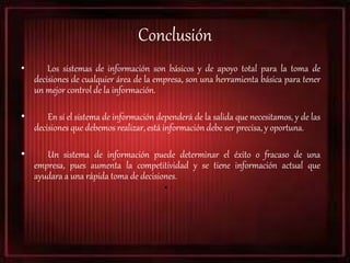 Conclusión
• Los sistemas de información son básicos y de apoyo total para la toma de
decisiones de cualquier área de la empresa, son una herramienta básica para tener
un mejor control de la información.
• En sí el sistema de información dependerá de la salida que necesitamos, y de las
decisiones que debemos realizar, está información debe ser precisa, y oportuna.
• Un sistema de información puede determinar el éxito o fracaso de una
empresa, pues aumenta la competitividad y se tiene información actual que
ayudara a una rápida toma de decisiones.
•
 