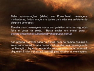 Belas apresentações (slides) em PowerPoint, mensagens
motivadoras, lindas imagens e textos para criar um ambiente de
alegria e bem-estar.
Receba duas mensagens semanais gratuitas, uma na segunda-
feira e outra na sexta. Basta enviar um e-mail para:
powerpointsemanal-subscribe@yahoogrupos.com.br
não precisa escrever nada no e-mail, nem no campo assunto é
só enviar o e-mail e daí a pouco você recebe uma mensagem de
confirmação, clique em responder sem escrever nada no e-mail,
clique em Enviar e já estará inscrit@ para receber as mensagens.
 