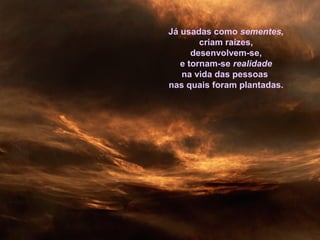 Já usadas como sementes,
criam raízes,
desenvolvem-se,
e tornam-se realidade
na vida das pessoas
nas quais foram plantadas.
 