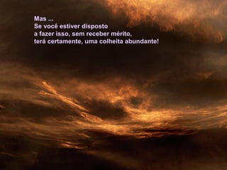 Mas ...
Se você estiver disposto
a fazer isso, sem receber mérito,
terá certamente, uma colheita abundante!
 