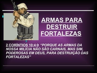 ARMAS PARA DESTRUIR FORTALEZAS   2 CORÍNTIOS 10:4    “PORQUE AS ARMAS DA NOSSA MILÍCIA NÃO SÃO CARNAIS, MAS SIM, PODEROSAS EM DEUS, PARA DESTRUIÇÃO DAS FORTALEZAS” 