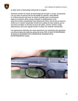 USO Y MANEJO DE ARMAS DE FUEGO II

se debe iniciar el desmontaje extrayendo el cargador.

Haciendo coincidir los índices de desmontaje del armazón y cerrojo, presionando
a la vez sobre el extremo del eje del pestillo de retenida, sobresaliente
en el flanco derecho del arma, se extrae el pestillo para a continuación
separar el conjunto cañón cerrojo mediante su deslizamiento en las
guías del armazón empujándole hacia delante del interior del cerrojo se extrae la
varilla con su resorte recuperador tirando de la cabeza de este conjunto que se
encuentra encajado en lacresta de levas del cañón, primero vertical y luego
oblicuamente, para acto seguido extraer el cañón con similares movimientos.

Las separaciones obtenidas por estas operaciones son suficientes para garantizar
una eficaz limpieza de todas las partes del arma, POR LO QUE SE RECOMIENDA
SE REALICE SOLAMENTE ESTE DESMONTAJE PRIMARIO EN EL
ENTRETENIMIENTO USUAL.




                                                                                    16
 