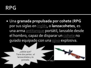 



Una granada propulsada por cohete (RPG
por sus siglas en inglés, o lanzacohetes, es
una arma antitanque portátil, lanzable desde
el hombro, capaz de disparar un cohete no
guiado equipado con una ojiva explosiva.
¿sabías que?
Tiene dos partes : el
lanzacohetes y la
granada.

un rpg-7.

 