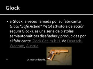 



a Glock, a veces llamada por su fabricante
Glock "Safe Action" Pistol a(Pistola de acción
segura Glock), es una serie de pistolas
semiautomáticas diseñadas y producidas por
el fabricante Glock Ges.m.b.H. de DeutschWagram, Austria

una glock dorada.

 