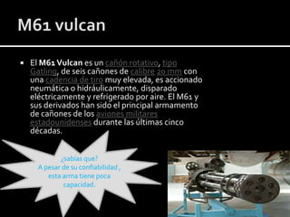 

El M61 Vulcan es un cañón rotativo, tipo
Gatling, de seis cañones de calibre 20 mm con
una cadencia de tiro muy elevada, es accionado
neumática o hidráulicamente, disparado
eléctricamente y refrigerado por aire. El M61 y
sus derivados han sido el principal armamento
de cañones de los aviones militares
estadounidenses durante las últimas cinco
décadas.
¿sabías que?
A pesar de su confiabilidad ,
esta arma tiene poca
capacidad.

 