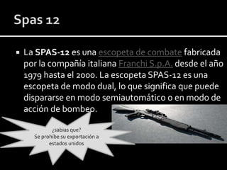 

La SPAS-12 es una escopeta de combate fabricada
por la compañía italiana Franchi S.p.A. desde el año
1979 hasta el 2000. La escopeta SPAS-12 es una
escopeta de modo dual, lo que significa que puede
dispararse en modo semiautomático o en modo de
acción de bombeo.
¿sabias que?
Se prohíbe su exportación a
estados unidos

 