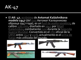 

El AK- 47, acrónimo de Avtomat Kaláshnikova
modelo 1947 (del ruso Автомат Калашникова
образца 1947 года), es un fusil de asalto soviético, de
calibre 7,62 mm, diseñado en 1942 por Mijaíl
Kaláshnikov, combatiente ruso durante la Segunda
Guerra Mundial. Convertido en el rifle oficial de la
URSS entre 1947 y 1978, actualmente es el arma de
fuego más utilizada del mundo.

 