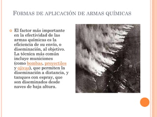 FORMAS DE APLICACIÓN DE ARMAS QUÍMICAS


El factor más importante
en la efectividad de las
armas químicas es la
eficiencia de su envío, o
diseminación, al objetivo.
La técnica más común
incluye municiones
(como bombas, proyectiles
y ojivas), que permiten la
diseminación a distancia, y
tanques con espray, que
son diseminados desde
naves de baja altura.

 