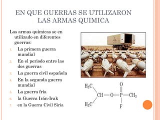 EN QUE GUERRAS SE UTILIZARON
LAS ARMAS QUIMICA
Las armas químicas se en
utilizado en diferentes
guerras:
1.
La primera guerra
mundial
2.
En el periodo entre las
dos guerras
3.
La guerra civil española
4.
En la segunda guerra
mundial
5.
La guerra fría
6.
la Guerra Irán-Irak
7.

en la Guerra Civil Siria

 