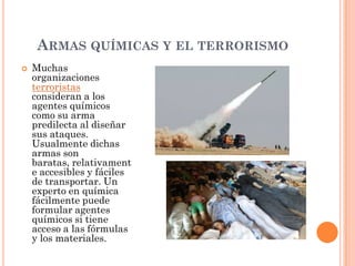 ARMAS QUÍMICAS Y EL TERRORISMO


Muchas
organizaciones
terroristas
consideran a los
agentes químicos
como su arma
predilecta al diseñar
sus ataques.
Usualmente dichas
armas son
baratas, relativament
e accesibles y fáciles
de transportar. Un
experto en química
fácilmente puede
formular agentes
químicos si tiene
acceso a las fórmulas
y los materiales.

 
