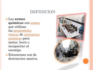 DEFINICION
Las armas
químicas son armas
que utilizan
las propiedades
tóxicas de sustancias
químicas para
matar, herir o
incapacitar al
enemigo.
 Estasarmas son de
destruccion masiva.


 