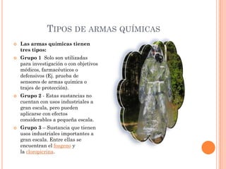 TIPOS DE ARMAS QUÍMICAS








Las armas químicas tienen
tres tipos:

Grupo 1 Solo son utilizadas
para investigación o con objetivos
médicos, farmacéuticos o
defensivos (Ej. prueba de
sensores de armas química o
trajes de protección).
Grupo 2 - Estas sustancias no
cuentan con usos industriales a
gran escala, pero pueden
aplicarse con efectos
considerables a pequeña escala.
Grupo 3 – Sustancia que tienen
usos industriales importantes a
gran escala. Entre ellas se
encuentran el fosgeno y
la cloropicrina.

 