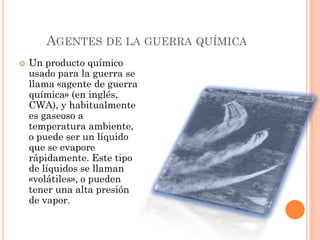 AGENTES DE LA GUERRA QUÍMICA


Un producto químico
usado para la guerra se
llama «agente de guerra
química» (en inglés,
CWA), y habitualmente
es gaseoso a
temperatura ambiente,
o puede ser un líquido
que se evapore
rápidamente. Este tipo
de líquidos se llaman
«volátiles», o pueden
tener una alta presión
de vapor.

 