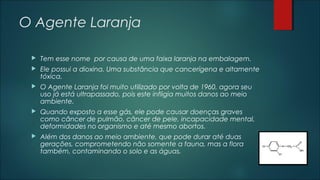 O Agente Laranja
 Tem esse nome por causa de uma faixa laranja na embalagem.
 Ele possui a dioxina. Uma substância que cancerígena e altamente
tóxica.
 O Agente Laranja foi muito utilizado por volta de 1960, agora seu
uso já está ultrapassado, pois este infligia muitos danos ao meio
ambiente.
 Quando exposto a esse gás, ele pode causar doenças graves
como câncer de pulmão, câncer de pele, incapacidade mental,
deformidades no organismo e até mesmo abortos.
 Além dos danos ao meio ambiente, que pode durar até duas
gerações, comprometendo não somente a fauna, mas a flora
também, contaminando o solo e as águas.
 