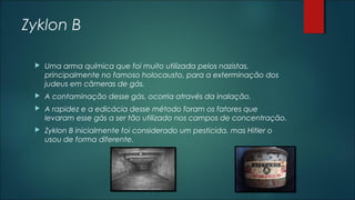 Zyklon B
 Uma arma química que foi muito utilizada pelos nazistas,
principalmente no famoso holocausto, para a exterminação dos
judeus em câmeras de gás.
 A contaminação desse gás, ocorria através da inalação.
 A rapidez e a edicácia desse método foram os fatores que
levaram esse gás a ser tão utilizado nos campos de concentração.
 Zyklon B inicialmente foi considerado um pesticida, mas Hitler o
usou de forma diferente.
 