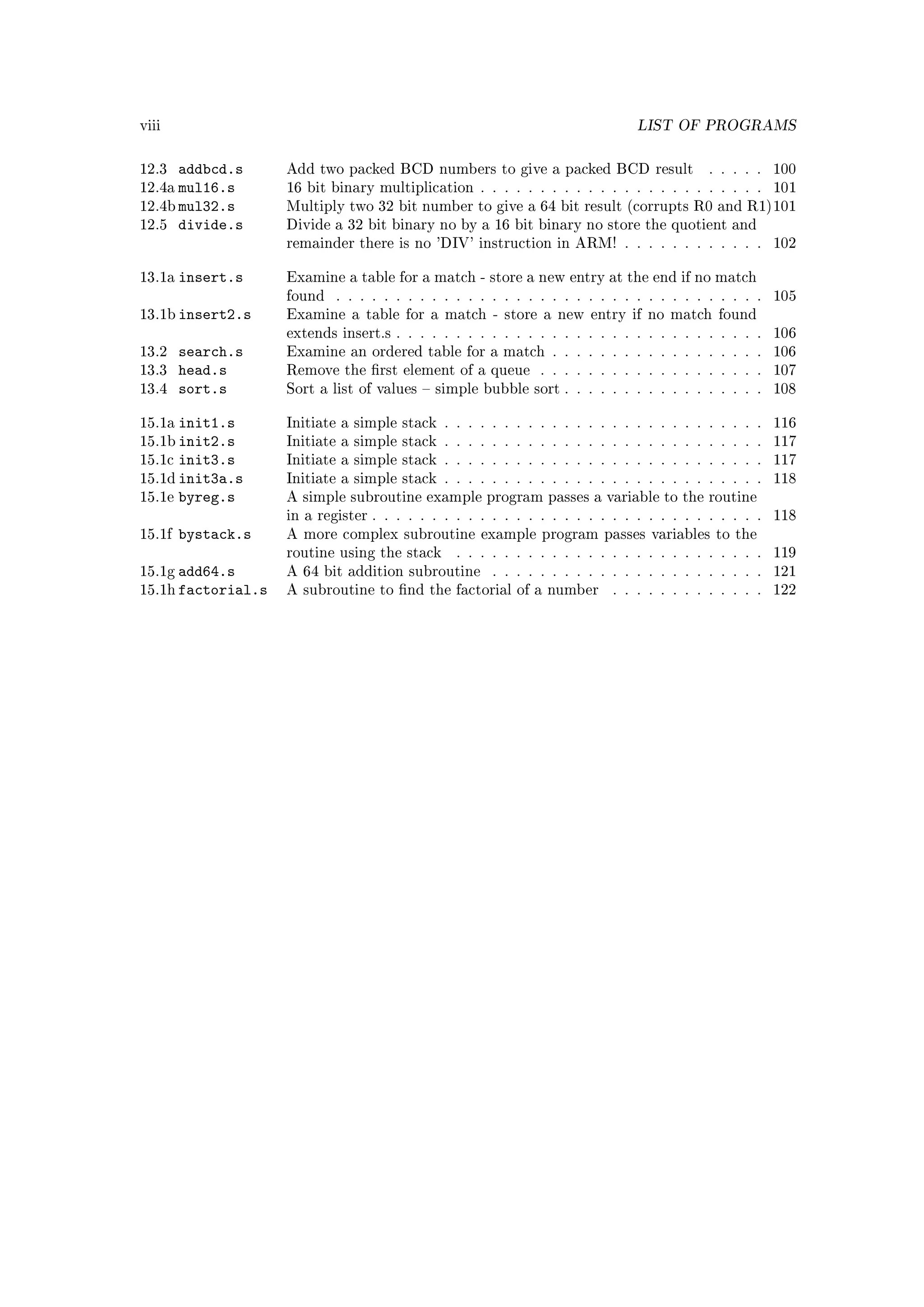 viii                                                                          LIST OF PROGRAMS


12.3  addbcd.s      Add two packed BCD numbers to give a packed BCD result                . . . . .   100
12.4a mul16.s       16 bit binary multiplication . . . . . . . . . . . . . . . . . . . . . . . .      101
12.4b mul32.s       Multiply two 32 bit number to give a 64 bit result (corrupts R0 and R1)101
12.5 divide.s       Divide a 32 bit binary no by a 16 bit binary no store the quotient and
                    remainder there is no 'DIV' instruction in ARM! . . . . . . . . . . . .           102


13.1a   insert.s    Examine a table for a match - store a new entry at the end if no match
                    found   . . . . . . . . . . . . . . . . . . . . . . . . . . . . . . . . . . . .   105
13.1b insert2.s     Examine a table for a match - store a new entry if no match found
                    extends insert.s . . . . . . . . . . . . . . . . . . . . . . . . . . . . . . .    106
13.2    search.s    Examine an ordered table for a match . . . . . . . . . . . . . . . . . .          106
13.3    head.s      Remove the rst element of a queue        . . . . . . . . . . . . . . . . . . .   107
13.4    sort.s      Sort a list of values  simple bubble sort . . . . . . . . . . . . . . . . .      108


15.1a   init1.s     Initiate a simple stack . . . . . . . . . . . . . . . . . . . . . . . . . . .     116
15.1b init2.s       Initiate a simple stack . . . . . . . . . . . . . . . . . . . . . . . . . . .     117
15.1c init3.s       Initiate a simple stack . . . . . . . . . . . . . . . . . . . . . . . . . . .     117
15.1d init3a.s      Initiate a simple stack . . . . . . . . . . . . . . . . . . . . . . . . . . .     118
15.1e byreg.s       A simple subroutine example program passes a variable to the routine
                    in a register . . . . . . . . . . . . . . . . . . . . . . . . . . . . . . . . .   118
15.1f   bystack.s   A more complex subroutine example program passes variables to the
                    routine using the stack     . . . . . . . . . . . . . . . . . . . . . . . . . .   119
15.1g add64.s       A 64 bit addition subroutine      . . . . . . . . . . . . . . . . . . . . . . .   121
15.1h factorial.s   A subroutine to nd the factorial of a number         . . . . . . . . . . . . .   122
 