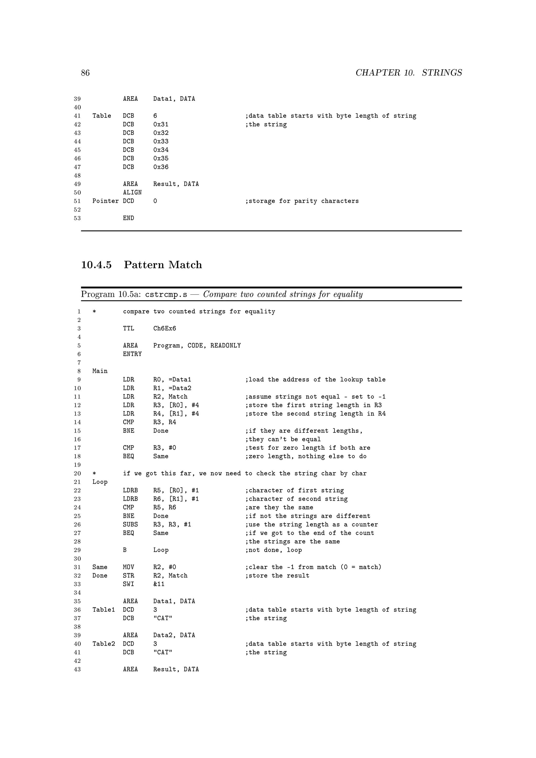 86                                                                          CHAPTER 10.         STRINGS


39                AREA     Data1, DATA
40
41        Table   DCB      6                         ;data table starts with byte length of string
42                DCB      0x31                      ;the string
43                DCB      0x32
44                DCB      0x33
45                DCB      0x34
46                DCB      0x35
47                DCB      0x36
48
49                AREA     Result, DATA
50                ALIGN
51        Pointer DCD      0                         ;storage for parity characters
52
53                END




     10.4.5 Pattern Match

     Program 10.5a:       cstrcmp.s       Compare two counted strings for equality
 1        *       compare two counted strings for equality
 2
 3                TTL      Ch6Ex6
 4
 5                AREA     Program, CODE, READONLY
 6                ENTRY
 7
 8        Main
 9                LDR      R0, =Data1                ;load the address of the lookup table
10                LDR      R1, =Data2
11                LDR      R2, Match                 ;assume strings not equal - set to -1
12                LDR      R3, [R0], #4              ;store the first string length in R3
13                LDR      R4, [R1], #4              ;store the second string length in R4
14                CMP      R3, R4
15                BNE      Done                      ;if they are different lengths,
16                                                   ;they can't be equal
17                CMP      R3, #0                    ;test for zero length if both are
18                BEQ      Same                      ;zero length, nothing else to do
19
20        *       if we got this far, we now need to check the string char by char
21        Loop
22                LDRB     R5, [R0], #1              ;character of first string
23                LDRB     R6, [R1], #1              ;character of second string
24                CMP      R5, R6                    ;are they the same
25                BNE      Done                      ;if not the strings are different
26                SUBS     R3, R3, #1                ;use the string length as a counter
27                BEQ      Same                      ;if we got to the end of the count
28                                                   ;the strings are the same
29                B        Loop                      ;not done, loop
30
31        Same    MOV      R2, #0                    ;clear the -1 from match (0 = match)
32        Done    STR      R2, Match                 ;store the result
33                SWI      11
34
35               AREA      Data1, DATA
36        Table1 DCD       3                         ;data table starts with byte length of string
37               DCB       CAT                     ;the string
38
39               AREA      Data2, DATA
40        Table2 DCD       3                         ;data table starts with byte length of string
41               DCB       CAT                     ;the string
42
43                AREA     Result, DATA
 