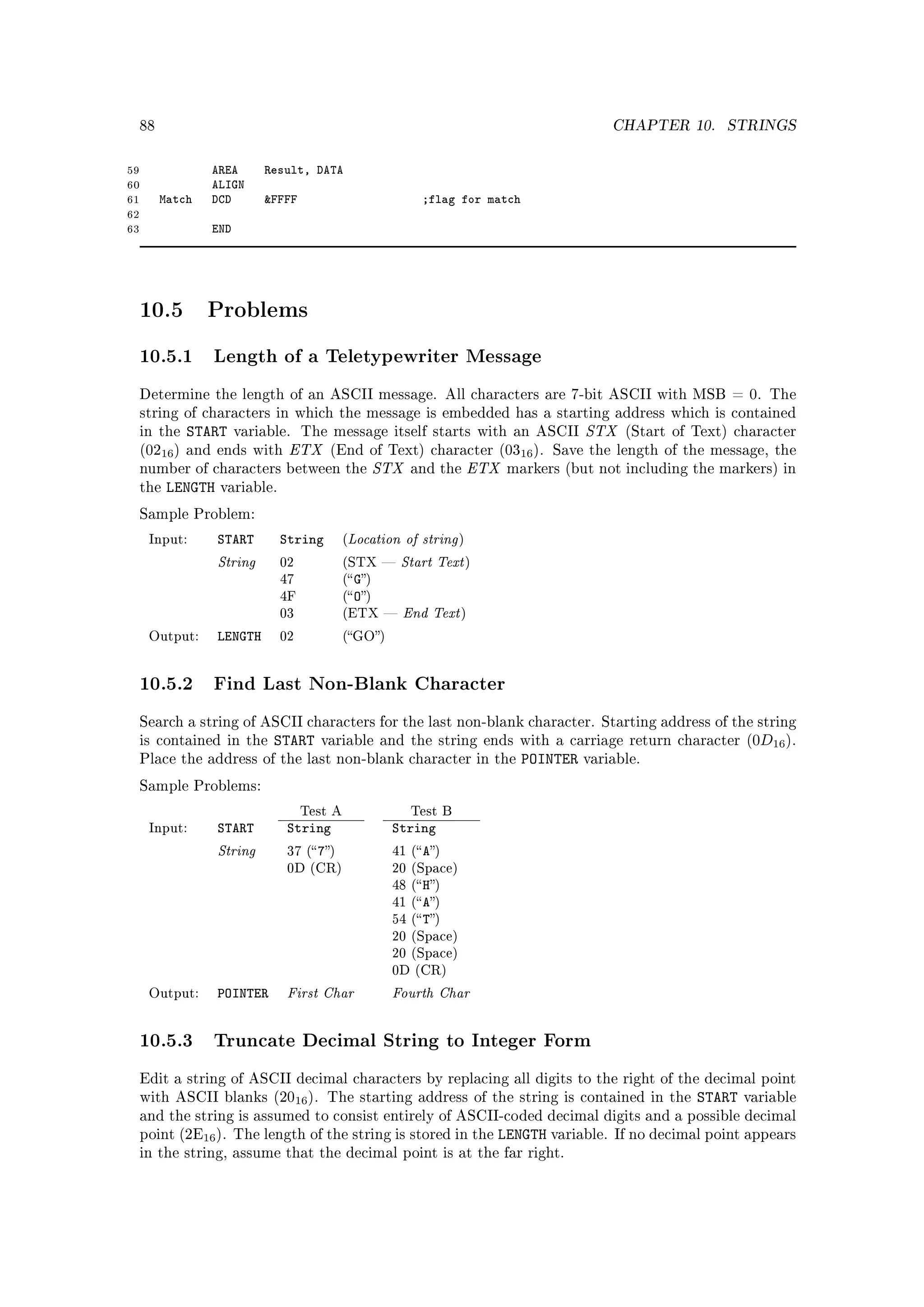 88                                                                                          CHAPTER 10.     STRINGS


59                AREA       Result, DATA
60                ALIGN
61        Match   DCD        FFFF                            ;flag for match
62
63                END




     10.5         Problems

     10.5.1 Length of a Teletypewriter Message
     Determine the length of an ASCII message. All characters are 7-bit ASCII with MSB = 0. The
     string of characters in which the message is embedded has a starting address which is contained
     in the   START     variable. The message itself starts with an ASCII                   STX   (Start of Text) character
     (0216 ) and ends with       ETX     (End of Text) character (0316 ). Save the length of the message, the
     number of characters between the                  STX   and the      ETX   markers (but not including the markers) in
     the   LENGTH   variable.

     Sample Problem:

      Input:        START       String        (Location of string     )

                    String      02            (STX    Start Text         )
                                47            ( G)
                                              ( O)
                                                         End Text
                                4F
                                03            (ETX                   )

      Output:       LENGTH      02            (GO)




     10.5.2 Find Last Non-Blank Character
     Search a string of ASCII characters for the last non-blank character. Starting address of the string
     is contained in the      START    variable and the string ends with a carriage return character (0D16 ).
     Place the address of the last non-blank character in the                     POINTER   variable.

     Sample Problems:

                                     Test A                  Test B
      Input:        START        String                 String
                    String       37 ( 7)              41 ( A)
                                 0D (CR)                20 (Space)
                                                        48 ( H)
                                                        41 ( A)
                                                        54 ( T)
                                                        20 (Space)
                                                        20 (Space)
                                                        0D (CR)

      Output:       POINTER      First Char             Fourth Char
     10.5.3 Truncate Decimal String to Integer Form
     Edit a string of ASCII decimal characters by replacing all digits to the right of the decimal point
     with ASCII blanks (2016 ). The starting address of the string is contained in the                       START   variable
     and the string is assumed to consist entirely of ASCII-coded decimal digits and a possible decimal
     point (2E16 ). The length of the string is stored in the                 LENGTH variable.   If no decimal point appears
     in the string, assume that the decimal point is at the far right.
 