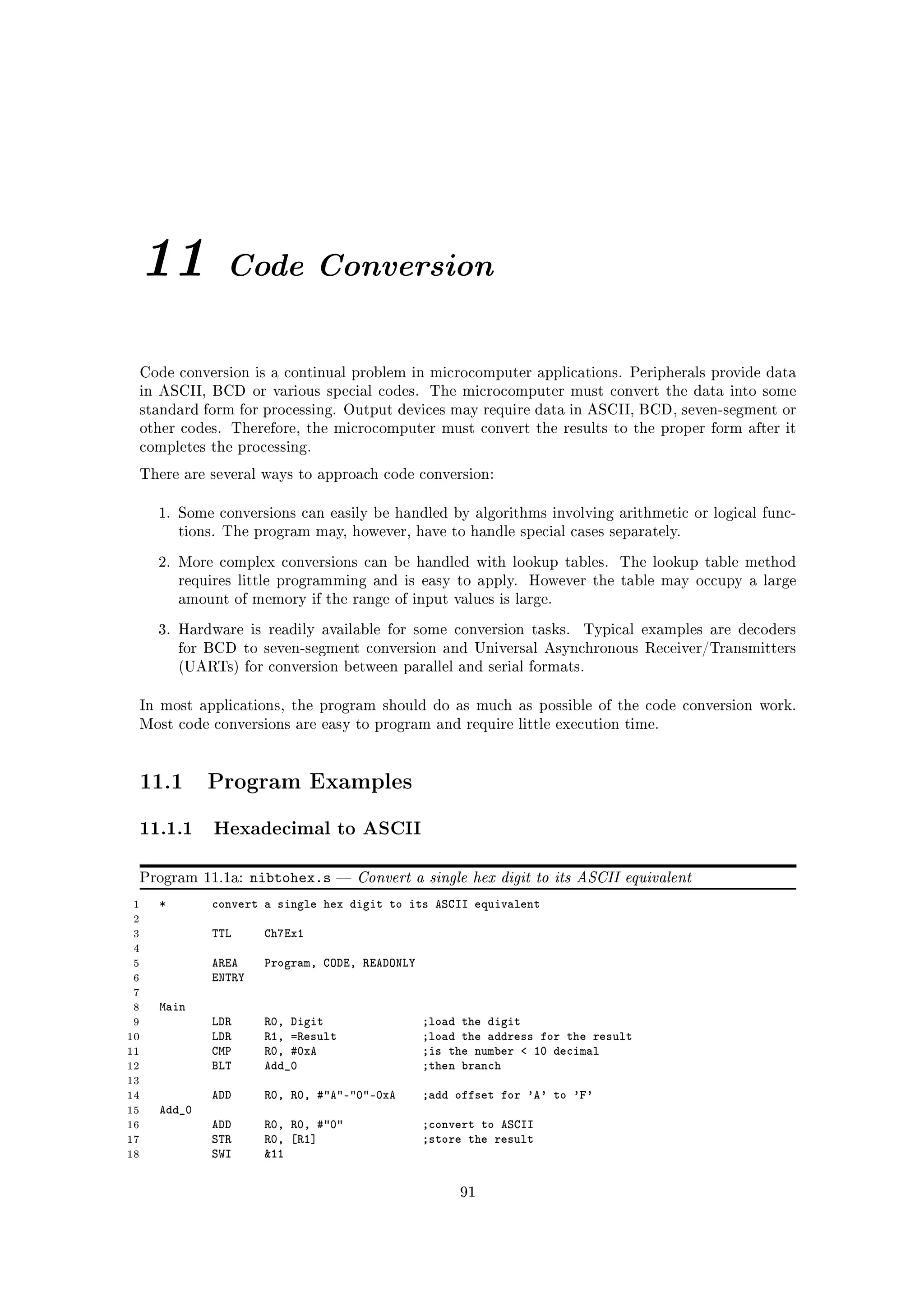 11             Code Conversion


 Code conversion is a continual problem in microcomputer applications. Peripherals provide data
 in ASCII, BCD or various special codes.         The microcomputer must convert the data into some
 standard form for processing. Output devices may require data in ASCII, BCD, seven-segment or
 other codes. Therefore, the microcomputer must convert the results to the proper form after it
 completes the processing.

 There are several ways to approach code conversion:


     1. Some conversions can easily be handled by algorithms involving arithmetic or logical func-
         tions. The program may, however, have to handle special cases separately.

     2. More complex conversions can be handled with lookup tables.           The lookup table method
         requires little programming and is easy to apply.      However the table may occupy a large
         amount of memory if the range of input values is large.

     3. Hardware is readily available for some conversion tasks.        Typical examples are decoders
         for BCD to seven-segment conversion and Universal Asynchronous Receiver/Transmitters
         (UARTs) for conversion between parallel and serial formats.


 In most applications, the program should do as much as possible of the code conversion work.
 Most code conversions are easy to program and require little execution time.




 11.1        Program Examples

 11.1.1 Hexadecimal to ASCII
 Program 11.1a:      nibtohex.s      Convert a single hex digit to its ASCII equivalent
 1   *       convert a single hex digit to its ASCII equivalent
 2
 3           TTL      Ch7Ex1
 4
 5           AREA     Program, CODE, READONLY
 6           ENTRY
 7
 8   Main
 9           LDR      R0, Digit                 ;load the digit
10           LDR      R1, =Result               ;load the address for the result
11           CMP      R0, #0xA                  ;is the number  10 decimal
12           BLT      Add_0                     ;then branch
13
14           ADD      R0, R0, #A-0-0xA      ;add offset for 'A' to 'F'
15   Add_0
16           ADD      R0, R0, #0              ;convert to ASCII
17           STR      R0, [R1]                  ;store the result
18           SWI      11

                                                     91
 