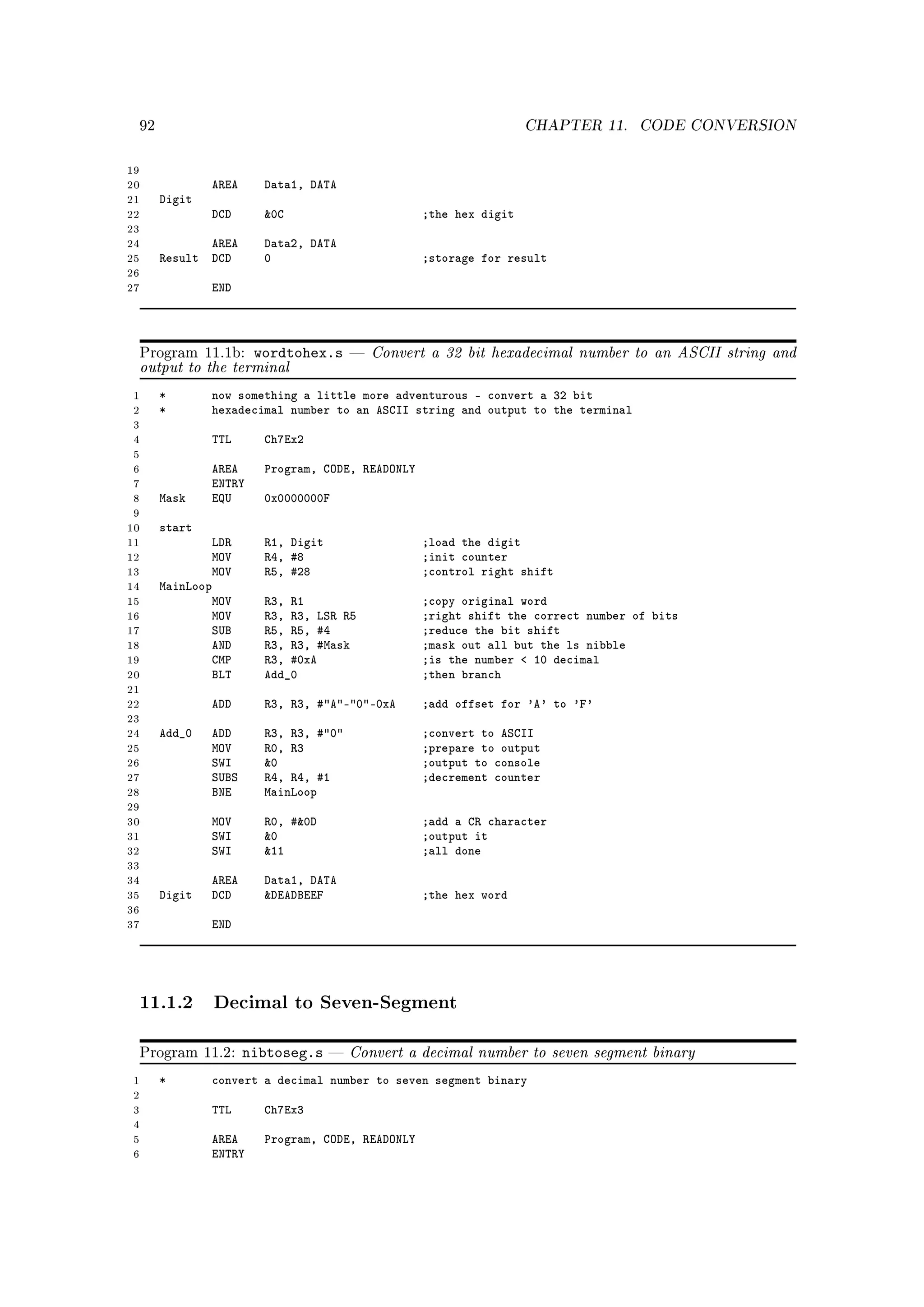 92                                                               CHAPTER 11.     CODE CONVERSION


19
20                AREA     Data1, DATA
21        Digit
22                DCD      0C                       ;the hex digit
23
24               AREA      Data2, DATA
25        Result DCD       0                         ;storage for result
26
27                END




     Program 11.1b:   wordtohex.s             Convert a 32 bit hexadecimal number to an ASCII string and
     output to the terminal
 1        *       now something a little more adventurous - convert a 32 bit
 2        *       hexadecimal number to an ASCII string and output to the terminal
 3
 4                TTL      Ch7Ex2
 5
 6                AREA     Program, CODE, READONLY
 7                ENTRY
 8        Mask    EQU      0x0000000F
 9
10        start
11                LDR      R1, Digit                 ;load the digit
12                MOV      R4, #8                    ;init counter
13                MOV      R5, #28                   ;control right shift
14        MainLoop
15                MOV      R3, R1                    ;copy original word
16                MOV      R3, R3, LSR R5            ;right shift the correct number of bits
17                SUB      R5, R5, #4                ;reduce the bit shift
18                AND      R3, R3, #Mask             ;mask out all but the ls nibble
19                CMP      R3, #0xA                  ;is the number  10 decimal
20                BLT      Add_0                     ;then branch
21
22                ADD      R3, R3, #A-0-0xA      ;add offset for 'A' to 'F'
23
24        Add_0   ADD      R3, R3, #0              ;convert to ASCII
25                MOV      R0, R3                    ;prepare to output
26                SWI      0                        ;output to console
27                SUBS     R4, R4, #1                ;decrement counter
28                BNE      MainLoop
29
30                MOV      R0, #0D                  ;add a CR character
31                SWI      0                        ;output it
32                SWI      11                       ;all done
33
34                AREA     Data1, DATA
35        Digit   DCD      DEADBEEF                 ;the hex word
36
37                END




     11.1.2 Decimal to Seven-Segment

     Program 11.2:       nibtoseg.s       Convert a decimal number to seven segment binary
 1        *       convert a decimal number to seven segment binary
 2
 3                TTL      Ch7Ex3
 4
 5                AREA     Program, CODE, READONLY
 6                ENTRY
 
