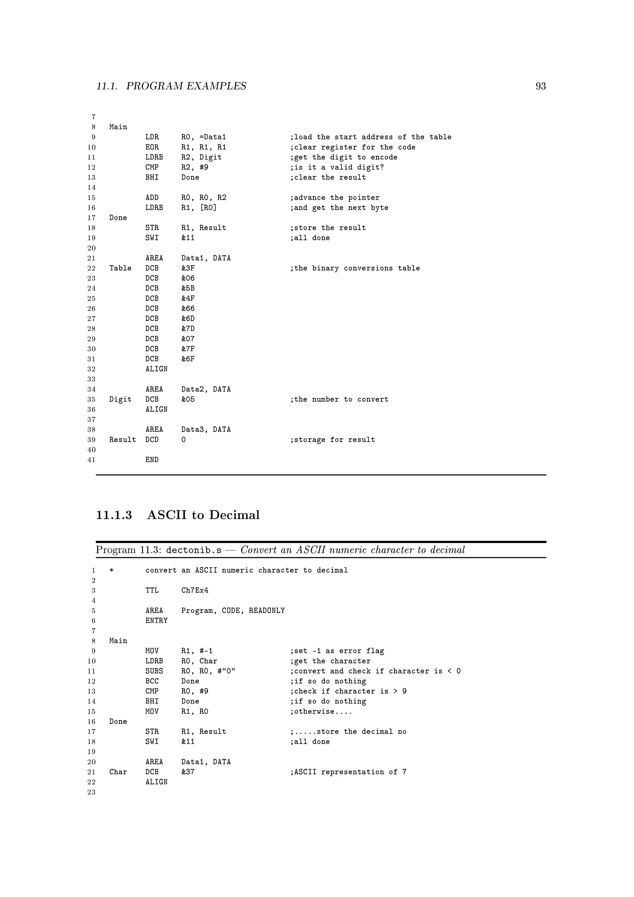 11.1.   PROGRAM EXAMPLES                                                                93



 7
 8   Main
 9           LDR      R0, =Data1                ;load the start address of the table
10           EOR      R1, R1, R1                ;clear register for the code
11           LDRB     R2, Digit                 ;get the digit to encode
12           CMP      R2, #9                    ;is it a valid digit?
13           BHI      Done                      ;clear the result
14
15           ADD      R0, R0, R2                ;advance the pointer
16           LDRB     R1, [R0]                  ;and get the next byte
17   Done
18           STR      R1, Result                ;store the result
19           SWI      11                       ;all done
20
21           AREA     Data1, DATA
22   Table   DCB      3F                       ;the binary conversions table
23           DCB      06
24           DCB      5B
25           DCB      4F
26           DCB      66
27           DCB      6D
28           DCB      7D
29           DCB      07
30           DCB      7F
31           DCB      6F
32           ALIGN
33
34           AREA     Data2, DATA
35   Digit   DCB      05                       ;the number to convert
36           ALIGN
37
38          AREA      Data3, DATA
39   Result DCD       0                         ;storage for result
40
41           END




 11.1.3 ASCII to Decimal

 Program 11.3:      dectonib.s      Convert an ASCII numeric character to decimal
 1   *       convert an ASCII numeric character to decimal
 2
 3           TTL      Ch7Ex4
 4
 5           AREA     Program, CODE, READONLY
 6           ENTRY
 7
 8   Main
 9           MOV      R1, #-1                   ;set -1 as error flag
10           LDRB     R0, Char                  ;get the character
11           SUBS     R0, R0, #0              ;convert and check if character is  0
12           BCC      Done                      ;if so do nothing
13           CMP      R0, #9                    ;check if character is  9
14           BHI      Done                      ;if so do nothing
15           MOV      R1, R0                    ;otherwise....
16   Done
17           STR      R1, Result                ;.....store the decimal no
18           SWI      11                       ;all done
19
20           AREA     Data1, DATA
21   Char    DCB      37                       ;ASCII representation of 7
22           ALIGN
23
 