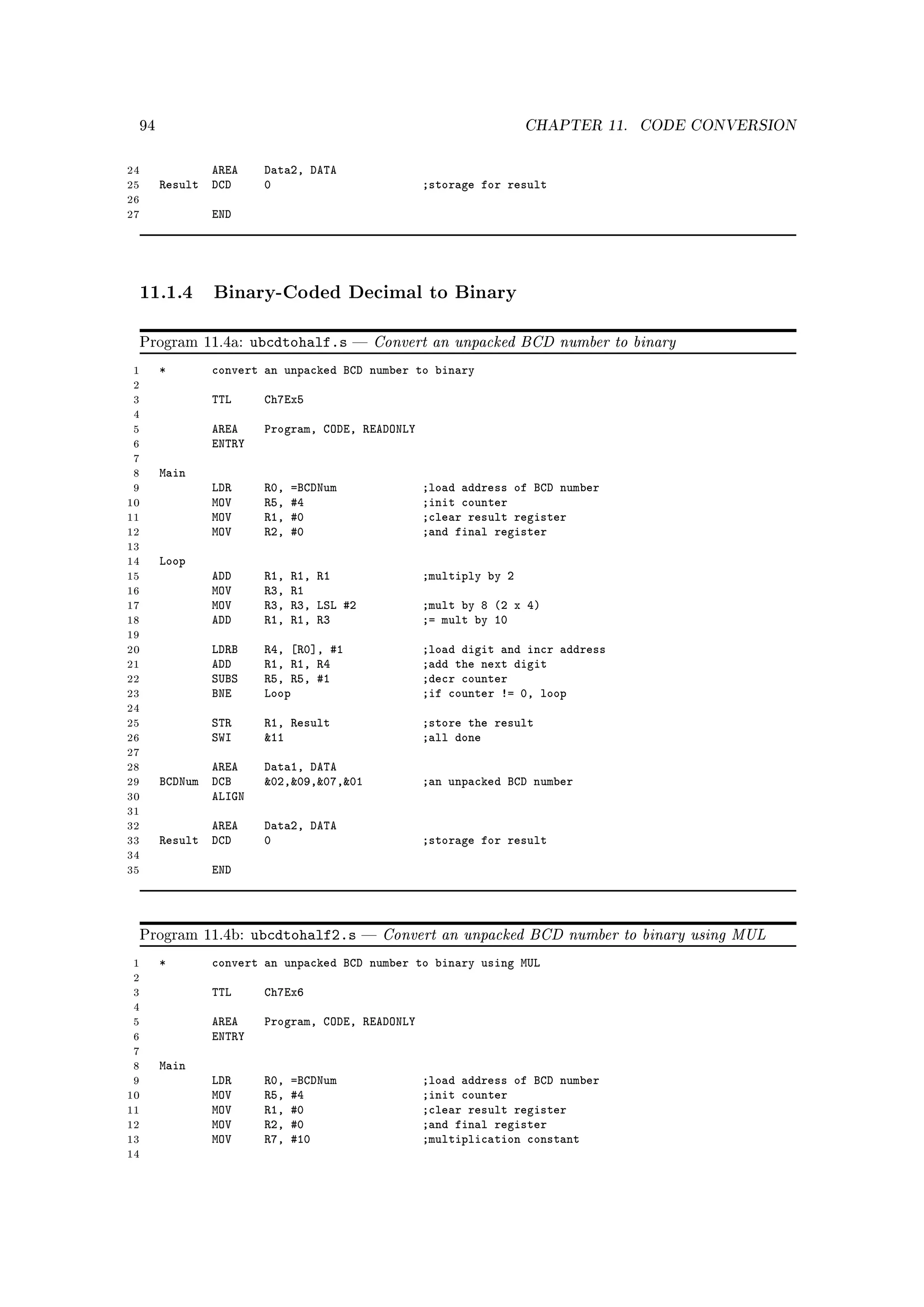 94                                                                CHAPTER 11.   CODE CONVERSION


24               AREA     Data2, DATA
25        Result DCD      0                           ;storage for result
26
27               END




     11.1.4 Binary-Coded Decimal to Binary

     Program 11.4a:      ubcdtohalf.s        Convert an unpacked BCD number to binary
 1        *      convert an unpacked BCD number to binary
 2
 3               TTL      Ch7Ex5
 4
 5               AREA     Program, CODE, READONLY
 6               ENTRY
 7
 8        Main
 9               LDR      R0,   =BCDNum               ;load address of BCD number
10               MOV      R5,   #4                    ;init counter
11               MOV      R1,   #0                    ;clear result register
12               MOV      R2,   #0                    ;and final register
13
14        Loop
15               ADD      R1,   R1, R1                ;multiply by 2
16               MOV      R3,   R1
17               MOV      R3,   R3, LSL #2            ;mult by 8 (2 x 4)
18               ADD      R1,   R1, R3                ;= mult by 10
19
20               LDRB     R4, [R0], #1                ;load digit and incr address
21               ADD      R1, R1, R4                  ;add the next digit
22               SUBS     R5, R5, #1                  ;decr counter
23               BNE      Loop                        ;if counter != 0, loop
24
25               STR      R1, Result                  ;store the result
26               SWI      11                         ;all done
27
28               AREA     Data1, DATA
29        BCDNum DCB      02,09,07,01             ;an unpacked BCD number
30               ALIGN
31
32               AREA     Data2, DATA
33        Result DCD      0                           ;storage for result
34
35               END




     Program 11.4b:      ubcdtohalf2.s          Convert an unpacked BCD number to binary using MUL
 1        *      convert an unpacked BCD number to binary using MUL
 2
 3               TTL      Ch7Ex6
 4
 5               AREA     Program, CODE, READONLY
 6               ENTRY
 7
 8        Main
 9               LDR      R0,   =BCDNum               ;load address of BCD number
10               MOV      R5,   #4                    ;init counter
11               MOV      R1,   #0                    ;clear result register
12               MOV      R2,   #0                    ;and final register
13               MOV      R7,   #10                   ;multiplication constant
14
 