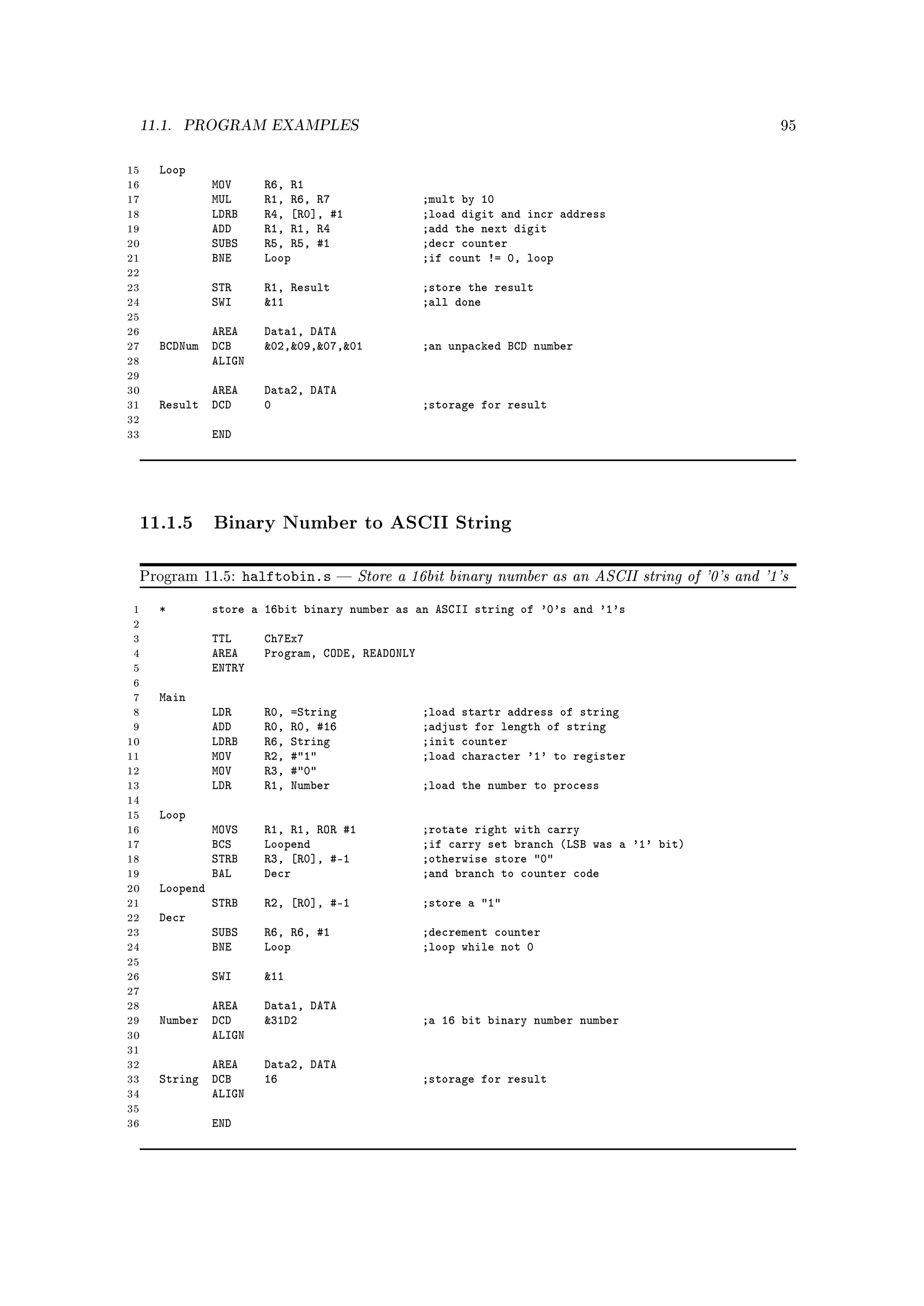 11.1.   PROGRAM EXAMPLES                                                                            95



15      Loop
16                MOV      R6, R1
17                MUL      R1, R6, R7                ;mult by 10
18                LDRB     R4, [R0], #1              ;load digit and incr address
19                ADD      R1, R1, R4                ;add the next digit
20                SUBS     R5, R5, #1                ;decr counter
21                BNE      Loop                      ;if count != 0, loop
22
23                STR      R1, Result                ;store the result
24                SWI      11                       ;all done
25
26             AREA        Data1, DATA
27      BCDNum DCB         02,09,07,01           ;an unpacked BCD number
28             ALIGN
29
30             AREA        Data2, DATA
31      Result DCD         0                         ;storage for result
32
33                END




     11.1.5 Binary Number to ASCII String

     Program 11.5:       halftobin.s       Store a 16bit binary number as an ASCII string of '0's and '1's

 1      *         store a 16bit binary number as an ASCII string of '0's and '1's
 2
 3                TTL      Ch7Ex7
 4                AREA     Program, CODE, READONLY
 5                ENTRY
 6
 7      Main
 8                LDR      R0,   =String             ;load startr address of string
 9                ADD      R0,   R0, #16             ;adjust for length of string
10                LDRB     R6,   String              ;init counter
11                MOV      R2,   #1                ;load character '1' to register
12                MOV      R3,   #0
13                LDR      R1,   Number              ;load the number to process
14
15      Loop
16                MOVS     R1, R1, ROR #1            ;rotate right with carry
17                BCS      Loopend                   ;if carry set branch (LSB was a '1' bit)
18                STRB     R3, [R0], #-1             ;otherwise store 0
19                BAL      Decr                      ;and branch to counter code
20      Loopend
21                STRB     R2, [R0], #-1             ;store a 1
22      Decr
23                SUBS     R6, R6, #1                ;decrement counter
24                BNE      Loop                      ;loop while not 0
25
26                SWI      11
27
28             AREA        Data1, DATA
29      Number DCD         31D2                     ;a 16 bit binary number number
30             ALIGN
31
32             AREA        Data2, DATA
33      String DCB         16                        ;storage for result
34             ALIGN
35
36                END
 