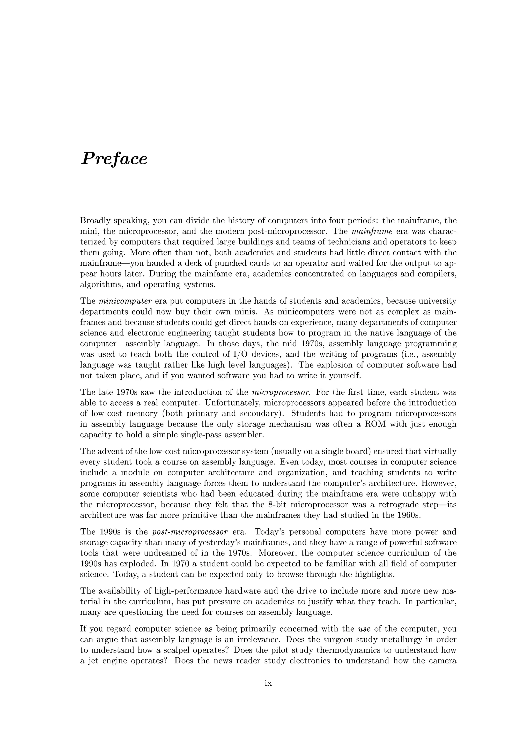 Preface


Broadly speaking, you can divide the history of computers into four periods: the mainframe, the
mini, the microprocessor, and the modern post-microprocessor. The           mainframe    era was charac-
terized by computers that required large buildings and teams of technicians and operators to keep
them going. More often than not, both academics and students had little direct contact with the
mainframeyou handed a deck of punched cards to an operator and waited for the output to ap-
pear hours later. During the mainfame era, academics concentrated on languages and compilers,
algorithms, and operating systems.

The   minicomputer   era put computers in the hands of students and academics, because university
departments could now buy their own minis.           As minicomputers were not as complex as main-
frames and because students could get direct hands-on experience, many departments of computer
science and electronic engineering taught students how to program in the native language of the
computerassembly language.       In those days, the mid 1970s, assembly language programming
was used to teach both the control of I/O devices, and the writing of programs (i.e., assembly
language was taught rather like high level languages). The explosion of computer software had
not taken place, and if you wanted software you had to write it yourself.

The late 1970s saw the introduction of the        microprocessor.   For the rst time, each student was
able to access a real computer. Unfortunately, microprocessors appeared before the introduction
of low-cost memory (both primary and secondary).            Students had to program microprocessors
in assembly language because the only storage mechanism was often a ROM with just enough
capacity to hold a simple single-pass assembler.

The advent of the low-cost microprocessor system (usually on a single board) ensured that virtually
every student took a course on assembly language. Even today, most courses in computer science
include a module on computer architecture and organization, and teaching students to write
programs in assembly language forces them to understand the computer's architecture. However,
some computer scientists who had been educated during the mainframe era were unhappy with
the microprocessor, because they felt that the 8-bit microprocessor was a retrograde stepits
architecture was far more primitive than the mainframes they had studied in the 1960s.

The 1990s is the     post-microprocessor   era.   Today's personal computers have more power and
storage capacity than many of yesterday's mainframes, and they have a range of powerful software
tools that were undreamed of in the 1970s.         Moreover, the computer science curriculum of the
1990s has exploded. In 1970 a student could be expected to be familiar with all eld of computer
science. Today, a student can be expected only to browse through the highlights.

The availability of high-performance hardware and the drive to include more and more new ma-
terial in the curriculum, has put pressure on academics to justify what they teach. In particular,
many are questioning the need for courses on assembly language.

If you regard computer science as being primarily concerned with the          use   of the computer, you
can argue that assembly language is an irrelevance. Does the surgeon study metallurgy in order
to understand how a scalpel operates? Does the pilot study thermodynamics to understand how
a jet engine operates?    Does the news reader study electronics to understand how the camera


                                                     ix
 