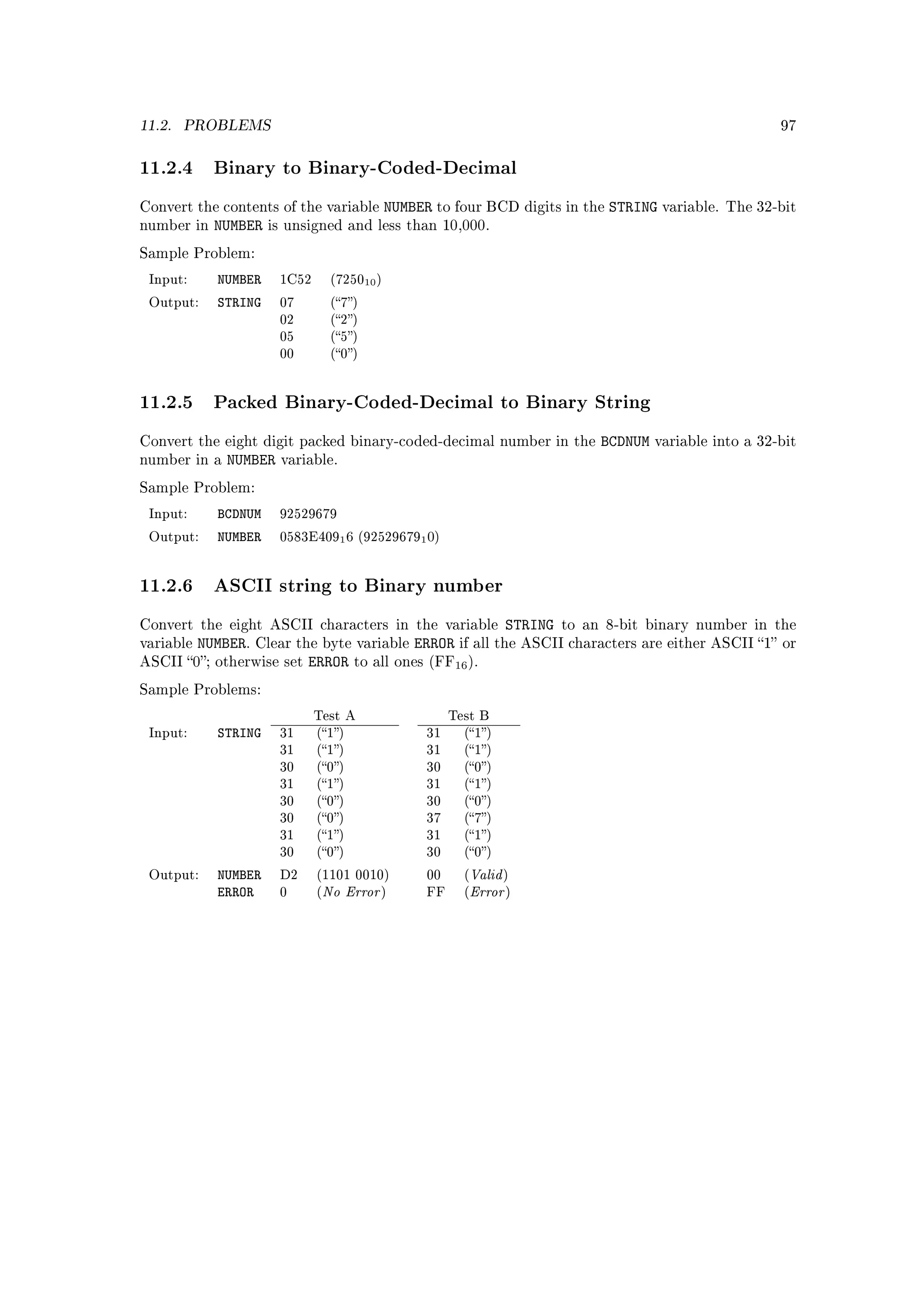11.2.   PROBLEMS                                                                                           97



11.2.4 Binary to Binary-Coded-Decimal
Convert the contents of the variable            NUMBER to four BCD digits in the STRING variable.   The 32-bit
number in    NUMBER    is unsigned and less than 10,000.

Sample Problem:

 Input:       NUMBER    1C52        (725010 )

 Output:      STRING    07          (7)
                        02          (2)
                        05          (5)
                        00          (0)




11.2.5 Packed Binary-Coded-Decimal to Binary String
Convert the eight digit packed binary-coded-decimal number in the              BCDNUM   variable into a 32-bit
number in a    NUMBER   variable.

Sample Problem:

 Input:       BCDNUM    92529679

 Output:      NUMBER    0583E4091 6 (925296791 0)




11.2.6 ASCII string to Binary number
Convert the eight ASCII characters in the variable         STRING to an 8-bit binary number in the
variable    NUMBER. Clear the byte variable ERROR if all the ASCII characters are either ASCII 1 or
ASCII     0; otherwise set ERROR to all ones (FF16 ).

Sample Problems:

                               Test A                      Test B
 Input:       STRING    31     (1)                  31     (1)
                        31     (1)                  31     (1)
                        30     (0)                  30     (0)
                        31     (1)                  31     (1)
                        30     (0)                  30     (0)
                        30     (0)                  37     (7)
                        31     (1)                  31     (1)
                        30     (0)                  30     (0)

              NUMBER                                          Valid
                                   No Error                   Error
 Output:                D2     (1101 0010)            00     (       )
              ERROR     0      (              )       FF     (        )
 