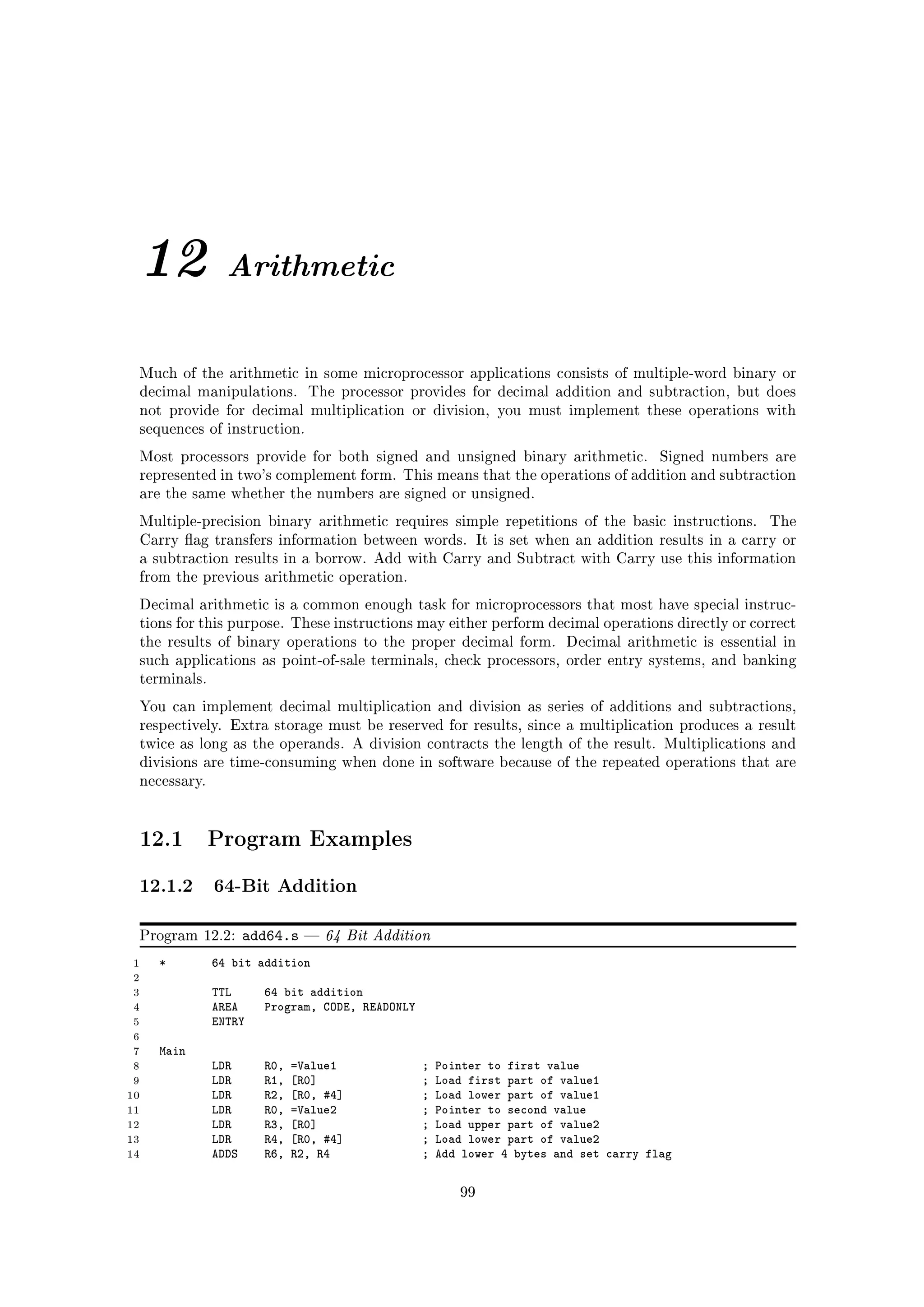 12             Arithmetic


 Much of the arithmetic in some microprocessor applications consists of multiple-word binary or
 decimal manipulations.        The processor provides for decimal addition and subtraction, but does
 not provide for decimal multiplication or division, you must implement these operations with
 sequences of instruction.

 Most processors provide for both signed and unsigned binary arithmetic.               Signed numbers are
 represented in two's complement form. This means that the operations of addition and subtraction
 are the same whether the numbers are signed or unsigned.

 Multiple-precision binary arithmetic requires simple repetitions of the basic instructions.          The
 Carry ag transfers information between words. It is set when an addition results in a carry or
 a subtraction results in a borrow. Add with Carry and Subtract with Carry use this information
 from the previous arithmetic operation.

 Decimal arithmetic is a common enough task for microprocessors that most have special instruc-
 tions for this purpose. These instructions may either perform decimal operations directly or correct
 the results of binary operations to the proper decimal form.           Decimal arithmetic is essential in
 such applications as point-of-sale terminals, check processors, order entry systems, and banking
 terminals.

 You can implement decimal multiplication and division as series of additions and subtractions,
 respectively. Extra storage must be reserved for results, since a multiplication produces a result
 twice as long as the operands. A division contracts the length of the result. Multiplications and
 divisions are time-consuming when done in software because of the repeated operations that are
 necessary.




 12.1         Program Examples

 12.1.2 64-Bit Addition
 Program 12.2:       add64.s      64 Bit Addition
 1   *        64 bit addition
 2
 3            TTL      64 bit addition
 4            AREA     Program, CODE, READONLY
 5            ENTRY
 6
 7   Main
 8            LDR      R0,   =Value1             ;   Pointer to first value
 9            LDR      R1,   [R0]                ;   Load first part of value1
10            LDR      R2,   [R0, #4]            ;   Load lower part of value1
11            LDR      R0,   =Value2             ;   Pointer to second value
12            LDR      R3,   [R0]                ;   Load upper part of value2
13            LDR      R4,   [R0, #4]            ;   Load lower part of value2
14            ADDS     R6,   R2, R4              ;   Add lower 4 bytes and set carry flag

                                                        99
 