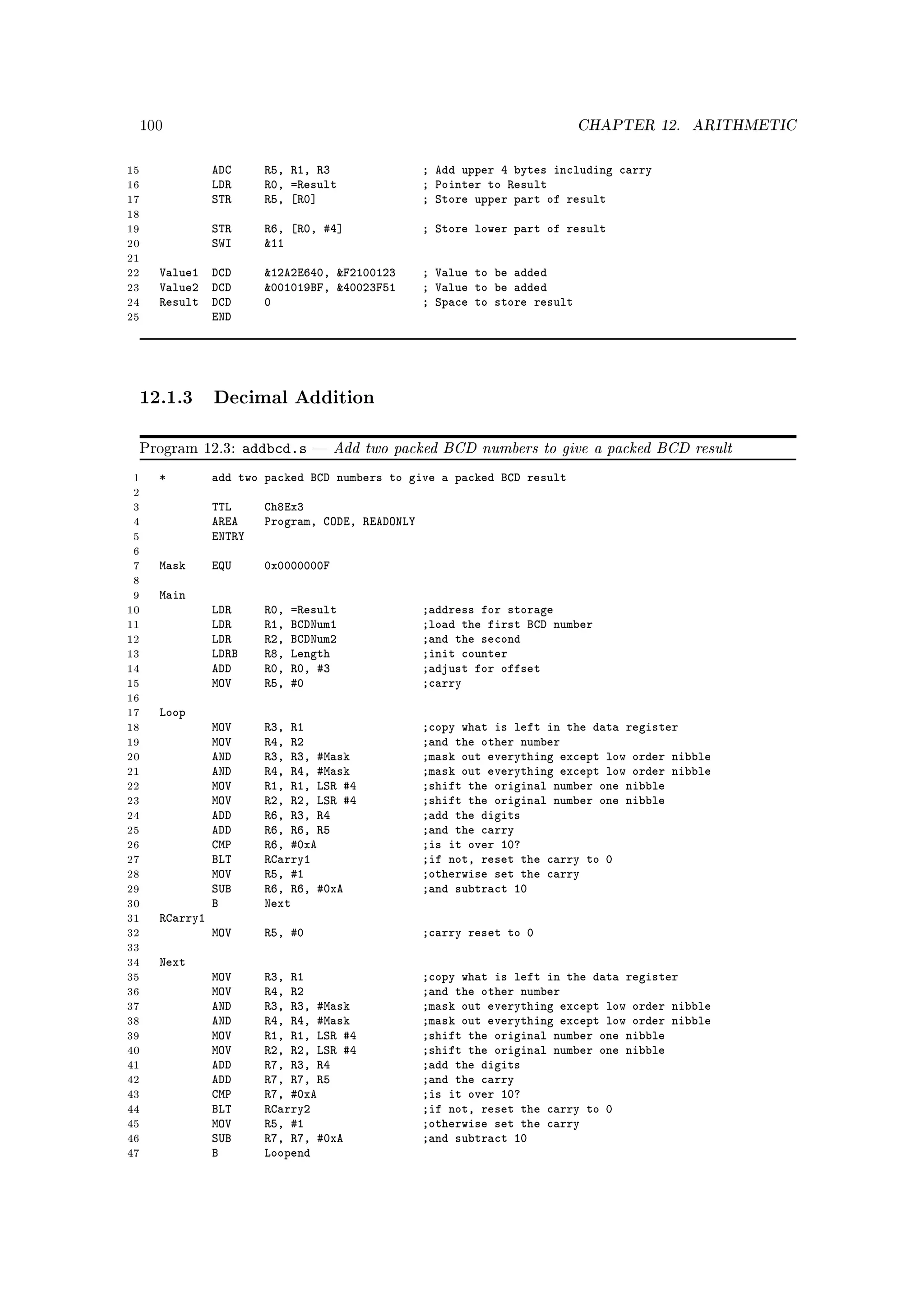 100                                                                      CHAPTER 12.    ARITHMETIC


15               ADC      R5, R1, R3                ; Add upper 4 bytes including carry
16               LDR      R0, =Result               ; Pointer to Result
17               STR      R5, [R0]                  ; Store upper part of result
18
19               STR      R6, [R0, #4]              ; Store lower part of result
20               SWI      11
21
22     Value1 DCD         12A2E640, F2100123      ; Value to be added
23     Value2 DCD         001019BF, 40023F51      ; Value to be added
24     Result DCD         0                         ; Space to store result
25            END




     12.1.3 Decimal Addition

     Program 12.3:      addbcd.s      Add two packed BCD numbers to give a packed BCD result
 1     *         add two packed BCD numbers to give a packed BCD result
 2
 3               TTL      Ch8Ex3
 4               AREA     Program, CODE, READONLY
 5               ENTRY
 6
 7     Mask      EQU      0x0000000F
 8
 9     Main
10               LDR      R0,   =Result             ;address for storage
11               LDR      R1,   BCDNum1             ;load the first BCD number
12               LDR      R2,   BCDNum2             ;and the second
13               LDRB     R8,   Length              ;init counter
14               ADD      R0,   R0, #3              ;adjust for offset
15               MOV      R5,   #0                  ;carry
16
17     Loop
18               MOV      R3, R1                    ;copy what is left in the data register
19               MOV      R4, R2                    ;and the other number
20               AND      R3, R3, #Mask             ;mask out everything except low order nibble
21               AND      R4, R4, #Mask             ;mask out everything except low order nibble
22               MOV      R1, R1, LSR #4            ;shift the original number one nibble
23               MOV      R2, R2, LSR #4            ;shift the original number one nibble
24               ADD      R6, R3, R4                ;add the digits
25               ADD      R6, R6, R5                ;and the carry
26               CMP      R6, #0xA                  ;is it over 10?
27               BLT      RCarry1                   ;if not, reset the carry to 0
28               MOV      R5, #1                    ;otherwise set the carry
29               SUB      R6, R6, #0xA              ;and subtract 10
30               B        Next
31     RCarry1
32               MOV      R5, #0                    ;carry reset to 0
33
34     Next
35               MOV      R3, R1                    ;copy what is left in the data register
36               MOV      R4, R2                    ;and the other number
37               AND      R3, R3, #Mask             ;mask out everything except low order nibble
38               AND      R4, R4, #Mask             ;mask out everything except low order nibble
39               MOV      R1, R1, LSR #4            ;shift the original number one nibble
40               MOV      R2, R2, LSR #4            ;shift the original number one nibble
41               ADD      R7, R3, R4                ;add the digits
42               ADD      R7, R7, R5                ;and the carry
43               CMP      R7, #0xA                  ;is it over 10?
44               BLT      RCarry2                   ;if not, reset the carry to 0
45               MOV      R5, #1                    ;otherwise set the carry
46               SUB      R7, R7, #0xA              ;and subtract 10
47               B        Loopend
 