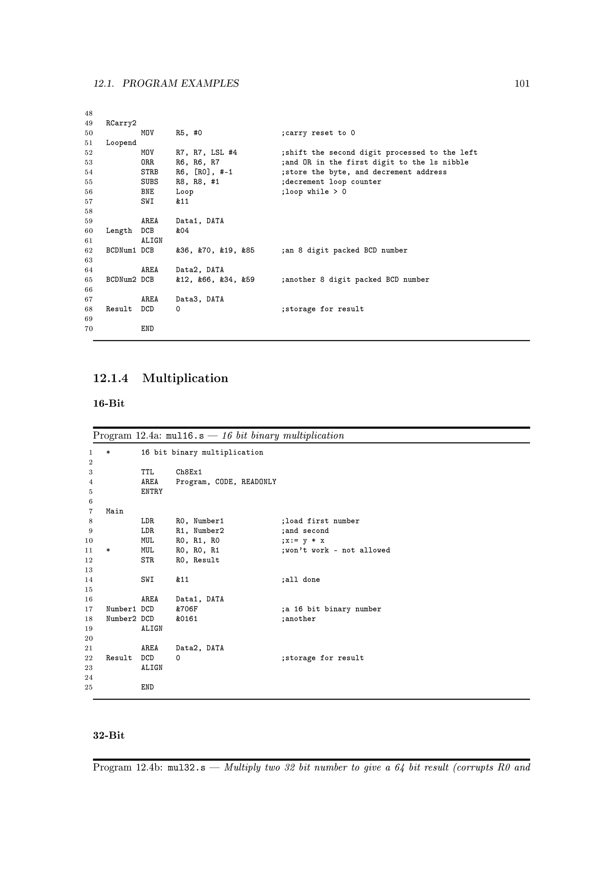 12.1.   PROGRAM EXAMPLES                                                                           101



48
49   RCarry2
50             MOV      R5, #0                    ;carry reset to 0
51   Loopend
52             MOV      R7, R7, LSL #4            ;shift the second digit processed to the left
53             ORR      R6, R6, R7                ;and OR in the first digit to the ls nibble
54             STRB     R6, [R0], #-1             ;store the byte, and decrement address
55             SUBS     R8, R8, #1                ;decrement loop counter
56             BNE      Loop                      ;loop while  0
57             SWI      11
58
59           AREA       Data1, DATA
60   Length DCB         04
61           ALIGN
62   BCDNum1 DCB        36, 70, 19, 85        ;an 8 digit packed BCD number
63
64           AREA       Data2, DATA
65   BCDNum2 DCB        12, 66, 34, 59        ;another 8 digit packed BCD number
66
67          AREA        Data3, DATA
68   Result DCD         0                         ;storage for result
69
70             END




 12.1.4 Multiplication
 16-Bit

 Program 12.4a:        mul16.s      16 bit binary multiplication
 1   *         16 bit binary multiplication
 2
 3             TTL      Ch8Ex1
 4             AREA     Program, CODE, READONLY
 5             ENTRY
 6
 7   Main
 8             LDR      R0,   Number1             ;load first number
 9             LDR      R1,   Number2             ;and second
10             MUL      R0,   R1, R0              ;x:= y * x
11   *         MUL      R0,   R0, R1              ;won't work - not allowed
12             STR      R0,   Result
13
14             SWI      11                       ;all done
15
16           AREA       Data1, DATA
17   Number1 DCD        706F                     ;a 16 bit binary number
18   Number2 DCD        0161                     ;another
19           ALIGN
20
21          AREA        Data2, DATA
22   Result DCD         0                         ;storage for result
23          ALIGN
24
25             END




 32-Bit

 Program 12.4b:        mul32.s      Multiply two 32 bit number to give a 64 bit result (corrupts R0 and
 
