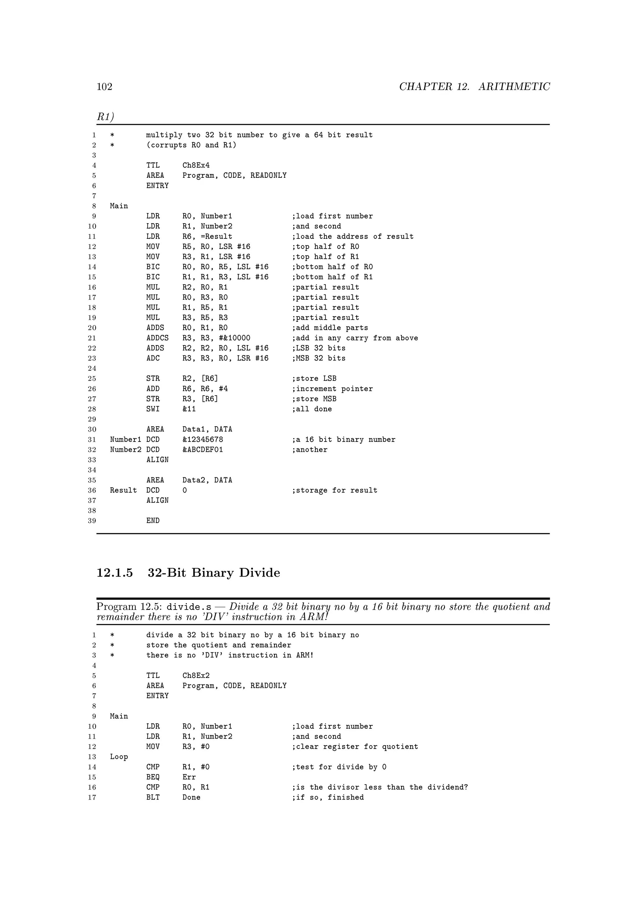 102                                                                     CHAPTER 12.     ARITHMETIC


 R1)
 1   *       multiply two 32 bit number to give a 64 bit result
 2   *       (corrupts R0 and R1)
 3
 4          TTL      Ch8Ex4
 5          AREA     Program, CODE, READONLY
 6          ENTRY
 7
 8   Main
 9          LDR      R0,   Number1             ;load first number
10          LDR      R1,   Number2             ;and second
11          LDR      R6,   =Result             ;load the address of result
12          MOV      R5,   R0, LSR #16         ;top half of R0
13          MOV      R3,   R1, LSR #16         ;top half of R1
14          BIC      R0,   R0, R5, LSL   #16   ;bottom half of R0
15          BIC      R1,   R1, R3, LSL   #16   ;bottom half of R1
16          MUL      R2,   R0, R1              ;partial result
17          MUL      R0,   R3, R0              ;partial result
18          MUL      R1,   R5, R1              ;partial result
19          MUL      R3,   R5, R3              ;partial result
20          ADDS     R0,   R1, R0              ;add middle parts
21          ADDCS    R3,   R3, #10000         ;add in any carry from above
22          ADDS     R2,   R2, R0, LSL   #16   ;LSB 32 bits
23          ADC      R3,   R3, R0, LSR   #16   ;MSB 32 bits
24
25          STR      R2, [R6]                  ;store LSB
26          ADD      R6, R6, #4                ;increment pointer
27          STR      R3, [R6]                  ;store MSB
28          SWI      11                       ;all done
29
30           AREA    Data1, DATA
31   Number1 DCD     12345678                 ;a 16 bit binary number
32   Number2 DCD     ABCDEF01                 ;another
33           ALIGN
34
35          AREA     Data2, DATA
36   Result DCD      0                         ;storage for result
37          ALIGN
38
39          END




 12.1.5 32-Bit Binary Divide
 Program 12.5: divide.s  Divide a 32 bit binary no by a 16 bit binary no store the quotient and
 remainder there is no 'DIV' instruction in ARM!
 1   *       divide a 32 bit binary no by a 16 bit binary no
 2   *       store the quotient and remainder
 3   *       there is no 'DIV' instruction in ARM!
 4
 5          TTL      Ch8Ex2
 6          AREA     Program, CODE, READONLY
 7          ENTRY
 8
 9   Main
10          LDR      R0, Number1               ;load first number
11          LDR      R1, Number2               ;and second
12          MOV      R3, #0                    ;clear register for quotient
13   Loop
14          CMP      R1, #0                    ;test for divide by 0
15          BEQ      Err
16          CMP      R0, R1                    ;is the divisor less than the dividend?
17          BLT      Done                      ;if so, finished
 