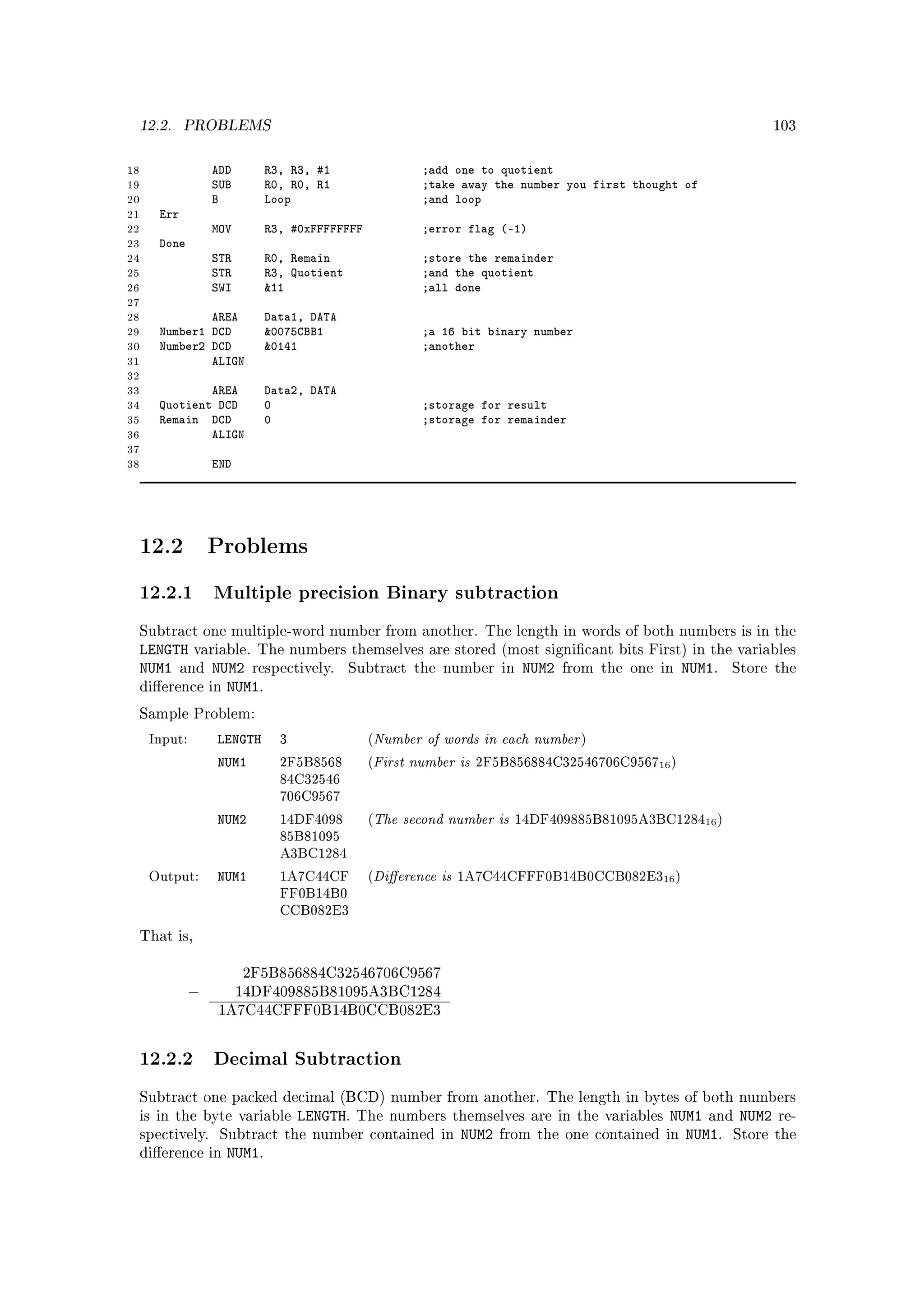 12.2.      PROBLEMS                                                                                               103



18                ADD       R3, R3, #1                   ;add one to quotient
19                SUB       R0, R0, R1                   ;take away the number you first thought of
20                B         Loop                         ;and loop
21    Err
22                MOV       R3, #0xFFFFFFFF              ;error flag (-1)
23    Done
24                STR       R0, Remain                   ;store the remainder
25                STR       R3, Quotient                 ;and the quotient
26                SWI       11                          ;all done
27
28            AREA          Data1, DATA
29    Number1 DCD           0075CBB1                    ;a 16 bit binary number
30    Number2 DCD           0141                        ;another
31            ALIGN
32
33            AREA          Data2, DATA
34    Quotient DCD          0                            ;storage for result
35    Remain DCD            0                            ;storage for remainder
36            ALIGN
37
38                END




 12.2             Problems

 12.2.1 Multiple precision Binary subtraction
 Subtract one multiple-word number from another. The length in words of both numbers is in the
 LENGTH variable. The numbers themselves are stored                     (most signicant bits First) in the variables
 NUM1 and NUM2 respectively. Subtract the number                        in   NUM2   from the one in   NUM1.   Store the
 dierence in NUM1.

 Sample Problem:

     Input:       LENGTH      3               (   Number of words in each number      )

                  NUM1        2F5B8568        (   First number is  2F5B856884C32546706C956716 )
                              84C32546
                              706C9567

                  NUM2        14DF4098        (   The second number is       14DF409885B81095A3BC128416 )
                              85B81095
                              A3BC1284

     Output:      NUM1        1A7C44CF        (   Dierence is   1A7C44CFFF0B14B0CCB082E316 )
                              FF0B14B0
                              CCB082E3

 That is,


                        2F5B856884C32546706C9567
              −         14DF409885B81095A3BC1284
                  1A7C44CFFF0B14B0CCB082E3



 12.2.2 Decimal Subtraction
 Subtract one packed decimal (BCD) number from another. The length in bytes of both numbers
 is in the byte variable          LENGTH.   The numbers themselves are in the variables           NUM1 and NUM2 re-
 spectively.       Subtract the number contained in              NUM2   from the one contained in   NUM1. Store the
 dierence in       NUM1.
 