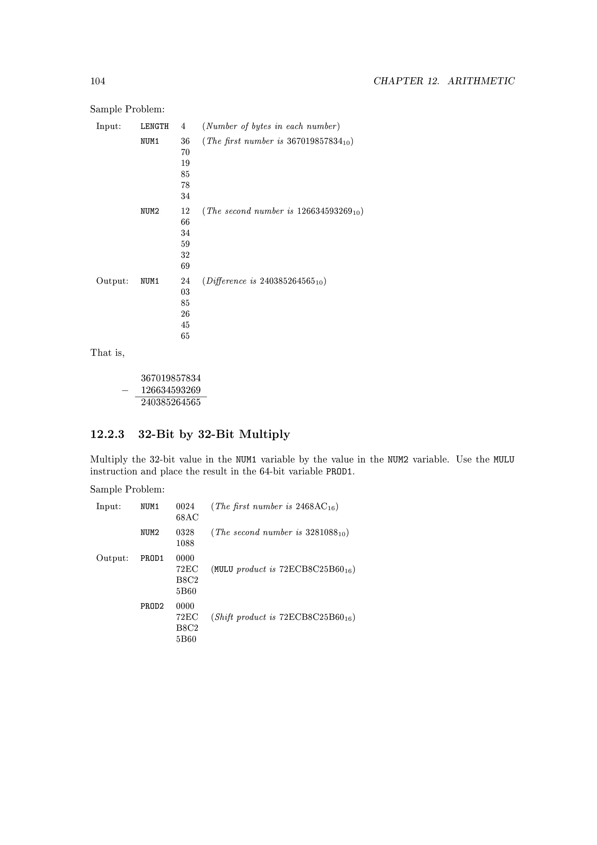 104                                                                             CHAPTER 12.     ARITHMETIC


Sample Problem:

 Input:       LENGTH    4     (   Number of bytes in each number      )

              NUM1      36    (   The rst number is       36701985783410 )
                        70
                        19
                        85
                        78
                        34

              NUM2      12    (   The second number is       12663459326910 )
                        66
                        34
                        59
                        32
                        69

 Output:      NUM1      24    (   Dierence is     24038526456510 )
                        03
                        85
                        26
                        45
                        65

That is,


              367019857834
          −   126634593269
              240385264565



12.2.3 32-Bit by 32-Bit Multiply
Multiply the 32-bit value in the            NUM1   variable by the value in the   NUM2   variable. Use the   MULU
instruction and place the result in the 64-bit variable             PROD1.
Sample Problem:

 Input:       NUM1     0024        (   The rst number is    2468AC16 )
                       68AC

              NUM2     0328        (   The second number is    328108810 )
                       1088

              PROD1
                                            product is
 Output:               0000
                       72EC        (MULU                  72ECB8C25B6016 )
                       B8C2
                       5B60

              PROD2
                                       Shift product is
                       0000
                       72EC        (                      72ECB8C25B6016 )
                       B8C2
                       5B60
 