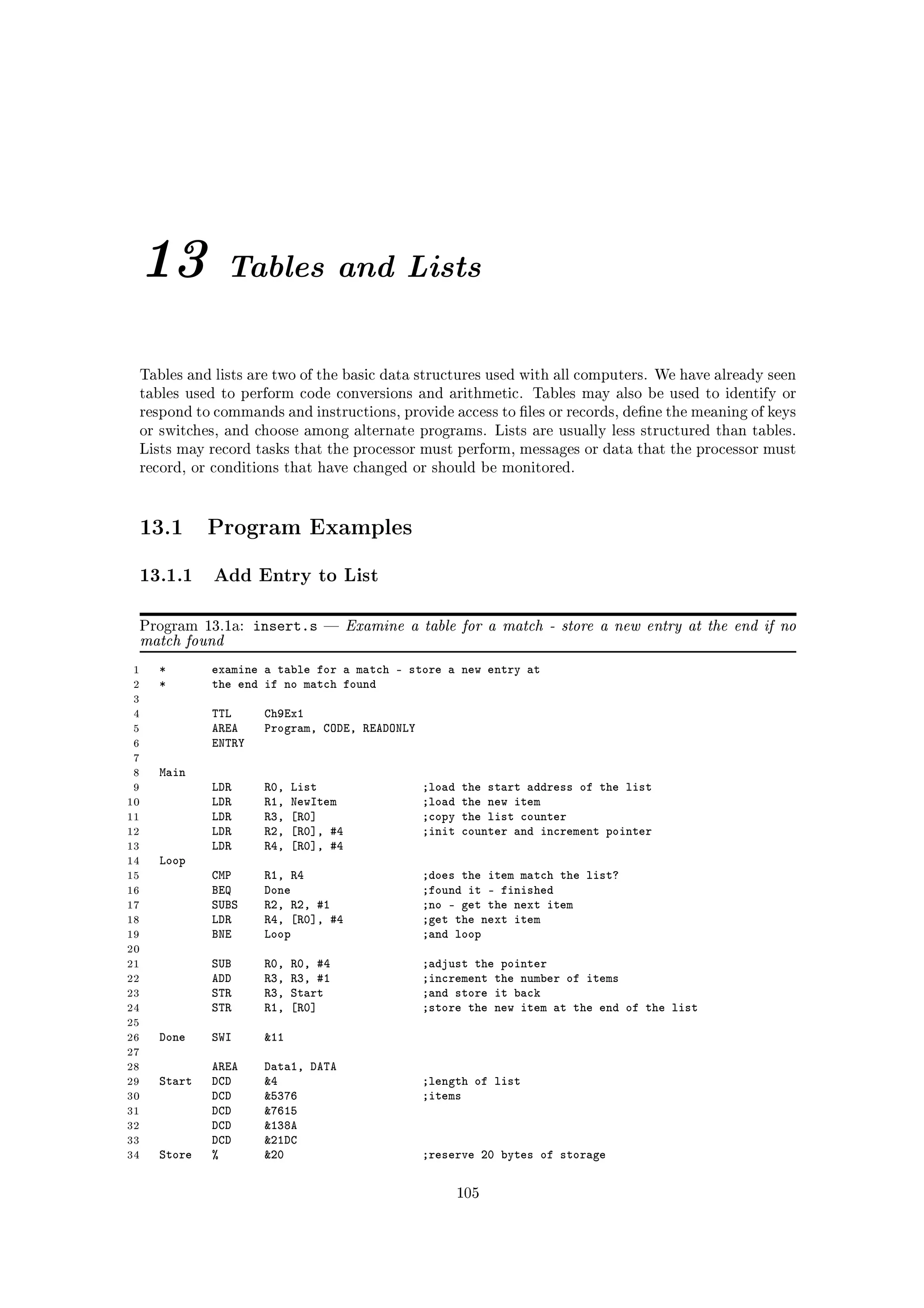 13            Tables and Lists


 Tables and lists are two of the basic data structures used with all computers. We have already seen
 tables used to perform code conversions and arithmetic. Tables may also be used to identify or
 respond to commands and instructions, provide access to les or records, dene the meaning of keys
 or switches, and choose among alternate programs. Lists are usually less structured than tables.
 Lists may record tasks that the processor must perform, messages or data that the processor must
 record, or conditions that have changed or should be monitored.




 13.1        Program Examples

 13.1.1 Add Entry to List

 Program 13.1a:      insert.s         Examine a table for a match - store a new entry at the end if no
 match found
 1   *       examine a table for a match - store a new entry at
 2   *       the end if no match found
 3
 4           TTL      Ch9Ex1
 5           AREA     Program, CODE, READONLY
 6           ENTRY
 7
 8   Main
 9           LDR      R0,   List                 ;load   the start address of the list
10           LDR      R1,   NewItem              ;load   the new item
11           LDR      R3,   [R0]                 ;copy   the list counter
12           LDR      R2,   [R0], #4             ;init   counter and increment pointer
13           LDR      R4,   [R0], #4
14   Loop
15           CMP      R1, R4                     ;does the item match the list?
16           BEQ      Done                       ;found it - finished
17           SUBS     R2, R2, #1                 ;no - get the next item
18           LDR      R4, [R0], #4               ;get the next item
19           BNE      Loop                       ;and loop
20
21           SUB      R0,   R0, #4               ;adjust the pointer
22           ADD      R3,   R3, #1               ;increment the number of items
23           STR      R3,   Start                ;and store it back
24           STR      R1,   [R0]                 ;store the new item at the end of the list
25
26   Done    SWI      11
27
28           AREA     Data1, DATA
29   Start   DCD      4                         ;length of list
30           DCD      5376                      ;items
31           DCD      7615
32           DCD      138A
33           DCD      21DC
34   Store   %        20                        ;reserve 20 bytes of storage

                                                         105
 