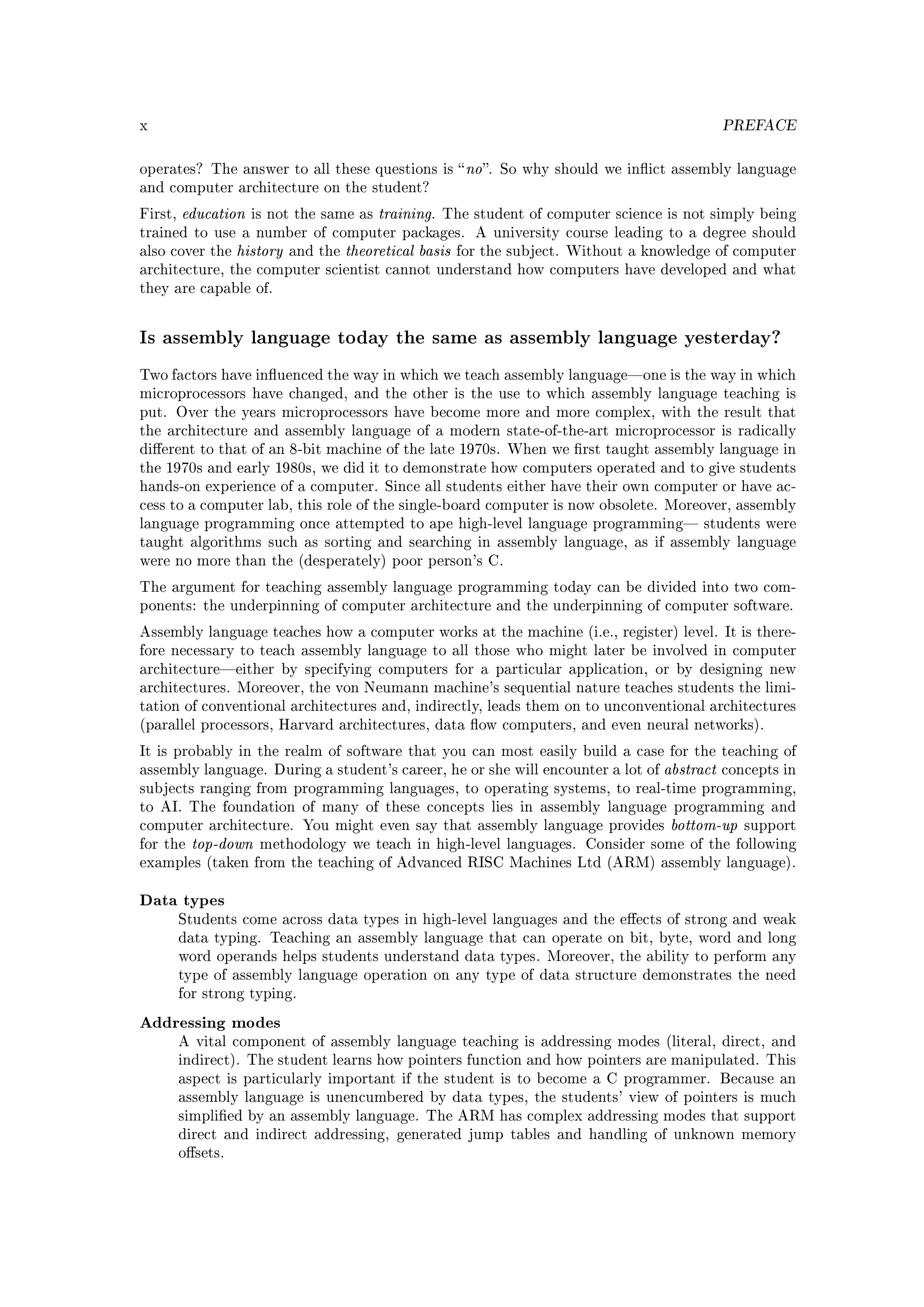 x                                                                                                  PREFACE


operates? The answer to all these questions is  no . So why should we inict assembly language
and computer architecture on the student?

First,   education   is not the same as     training.   The student of computer science is not simply being
trained to use a number of computer packages.                A university course leading to a degree should
also cover the     history   and the   theoretical basis   for the subject. Without a knowledge of computer
architecture, the computer scientist cannot understand how computers have developed and what
they are capable of.



Is assembly language today the same as assembly language yesterday?
Two factors have inuenced the way in which we teach assembly languageone is the way in which
microprocessors have changed, and the other is the use to which assembly language teaching is
put. Over the years microprocessors have become more and more complex, with the result that
the architecture and assembly language of a modern state-of-the-art microprocessor is radically
dierent to that of an 8-bit machine of the late 1970s. When we rst taught assembly language in
the 1970s and early 1980s, we did it to demonstrate how computers operated and to give students
hands-on experience of a computer. Since all students either have their own computer or have ac-
cess to a computer lab, this role of the single-board computer is now obsolete. Moreover, assembly
language programming once attempted to ape high-level language programming students were
taught algorithms such as sorting and searching in assembly language, as if assembly language
were no more than the (desperately) poor person's C.

The argument for teaching assembly language programming today can be divided into two com-
ponents: the underpinning of computer architecture and the underpinning of computer software.

Assembly language teaches how a computer works at the machine (i.e., register) level. It is there-
fore necessary to teach assembly language to all those who might later be involved in computer
architectureeither by specifying computers for a particular application, or by designing new
architectures. Moreover, the von Neumann machine's sequential nature teaches students the limi-
tation of conventional architectures and, indirectly, leads them on to unconventional architectures
(parallel processors, Harvard architectures, data ow computers, and even neural networks).

It is probably in the realm of software that you can most easily build a case for the teaching of
assembly language. During a student's career, he or she will encounter a lot of         abstract   concepts in
subjects ranging from programming languages, to operating systems, to real-time programming,
to AI. The foundation of many of these concepts lies in assembly language programming and
computer architecture. You might even say that assembly language provides                bottom-up    support
for the    top-down   methodology we teach in high-level languages. Consider some of the following
examples (taken from the teaching of Advanced RISC Machines Ltd (ARM) assembly language).


Data types
         Students come across data types in high-level languages and the eects of strong and weak
         data typing. Teaching an assembly language that can operate on bit, byte, word and long
         word operands helps students understand data types. Moreover, the ability to perform any
         type of assembly language operation on any type of data structure demonstrates the need
         for strong typing.

Addressing modes
         A vital component of assembly language teaching is addressing modes (literal, direct, and
         indirect). The student learns how pointers function and how pointers are manipulated. This
         aspect is particularly important if the student is to become a C programmer. Because an
         assembly language is unencumbered by data types, the students' view of pointers is much
         simplied by an assembly language. The ARM has complex addressing modes that support
         direct and indirect addressing, generated jump tables and handling of unknown memory
         osets.
 