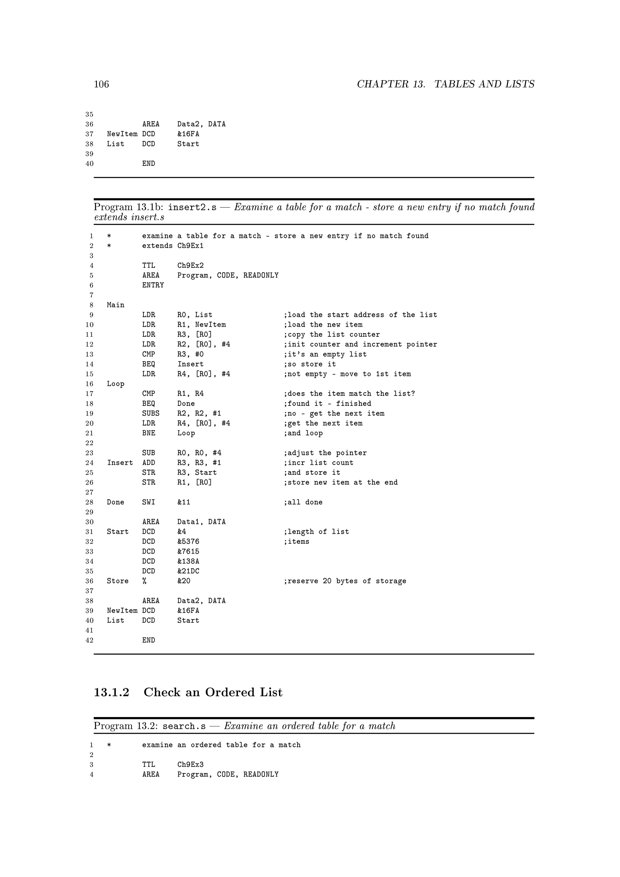 106                                                               CHAPTER 13.     TABLES AND LISTS


35
36              AREA      Data2, DATA
37      NewItem DCD       16FA
38      List    DCD       Start
39
40              END




     Program 13.1b:     insert2.s  Examine a table for a match - store a new entry if no match found
     extends insert.s
 1      *       examine a table for a match - store a new entry if no match found
 2      *       extends Ch9Ex1
 3
 4              TTL       Ch9Ex2
 5              AREA      Program, CODE, READONLY
 6              ENTRY
 7
 8      Main
 9              LDR       R0, List                   ;load the start address of the list
10              LDR       R1, NewItem                ;load the new item
11              LDR       R3, [R0]                   ;copy the list counter
12              LDR       R2, [R0], #4               ;init counter and increment pointer
13              CMP       R3, #0                     ;it's an empty list
14              BEQ       Insert                     ;so store it
15              LDR       R4, [R0], #4               ;not empty - move to 1st item
16      Loop
17              CMP       R1, R4                     ;does the item match the list?
18              BEQ       Done                       ;found it - finished
19              SUBS      R2, R2, #1                 ;no - get the next item
20              LDR       R4, [R0], #4               ;get the next item
21              BNE       Loop                       ;and loop
22
23             SUB        R0,   R0, #4               ;adjust the pointer
24      Insert ADD        R3,   R3, #1               ;incr list count
25             STR        R3,   Start                ;and store it
26             STR        R1,   [R0]                 ;store new item at the end
27
28      Done    SWI       11                        ;all done
29
30              AREA      Data1, DATA
31      Start   DCD       4                         ;length of list
32              DCD       5376                      ;items
33              DCD       7615
34              DCD       138A
35              DCD       21DC
36      Store   %         20                        ;reserve 20 bytes of storage
37
38              AREA      Data2, DATA
39      NewItem DCD       16FA
40      List    DCD       Start
41
42              END




     13.1.2 Check an Ordered List

     Program 13.2:     search.s         Examine an ordered table for a match
 1      *       examine an ordered table for a match
 2
 3              TTL       Ch9Ex3
 4              AREA      Program, CODE, READONLY
 