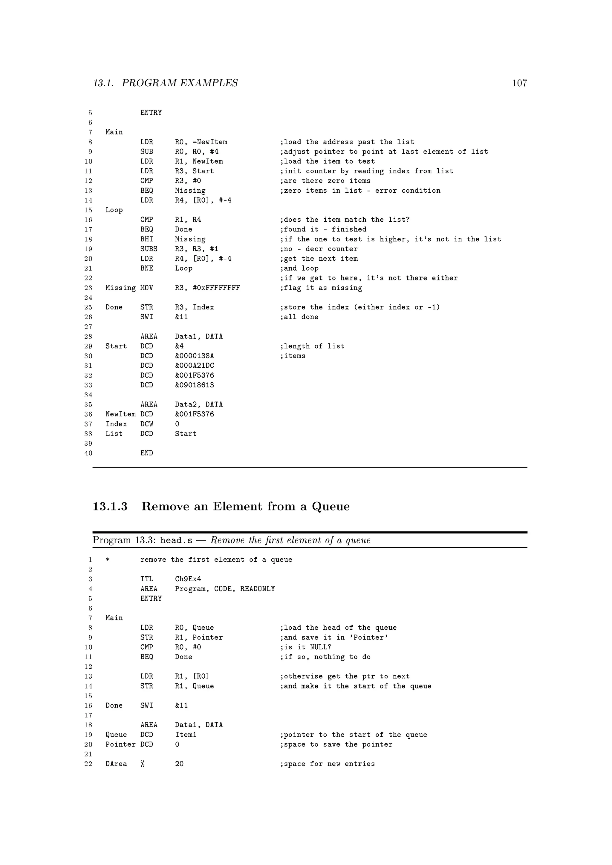 13.1.   PROGRAM EXAMPLES                                                                             107



 5           ENTRY
 6
 7   Main
 8           LDR      R0, =NewItem              ;load the address past the list
 9           SUB      R0, R0, #4                ;adjust pointer to point at last element of list
10           LDR      R1, NewItem               ;load the item to test
11           LDR      R3, Start                 ;init counter by reading index from list
12           CMP      R3, #0                    ;are there zero items
13           BEQ      Missing                   ;zero items in list - error condition
14           LDR      R4, [R0], #-4
15   Loop
16           CMP      R1, R4                    ;does the item match the list?
17           BEQ      Done                      ;found it - finished
18           BHI      Missing                   ;if the one to test is higher, it's not in the list
19           SUBS     R3, R3, #1                ;no - decr counter
20           LDR      R4, [R0], #-4             ;get the next item
21           BNE      Loop                      ;and loop
22                                              ;if we get to here, it's not there either
23   Missing MOV      R3, #0xFFFFFFFF           ;flag it as missing
24
25   Done    STR      R3, Index                 ;store the index (either index or -1)
26           SWI      11                       ;all done
27
28           AREA     Data1, DATA
29   Start   DCD      4                        ;length of list
30           DCD      0000138A                 ;items
31           DCD      000A21DC
32           DCD      001F5376
33           DCD      09018613
34
35           AREA     Data2, DATA
36   NewItem DCD      001F5376
37   Index DCW        0
38   List    DCD      Start
39
40           END




 13.1.3 Remove an Element from a Queue

 Program 13.3:      head.s      Remove the rst element of a queue
 1   *       remove the first element of a queue
 2
 3           TTL      Ch9Ex4
 4           AREA     Program, CODE, READONLY
 5           ENTRY
 6
 7   Main
 8           LDR      R0, Queue                 ;load the head of the queue
 9           STR      R1, Pointer               ;and save it in 'Pointer'
10           CMP      R0, #0                    ;is it NULL?
11           BEQ      Done                      ;if so, nothing to do
12
13           LDR      R1, [R0]                  ;otherwise get the ptr to next
14           STR      R1, Queue                 ;and make it the start of the queue
15
16   Done    SWI      11
17
18           AREA     Data1, DATA
19   Queue DCD        Item1                     ;pointer to the start of the queue
20   Pointer DCD      0                         ;space to save the pointer
21
22   DArea   %        20                        ;space for new entries
 