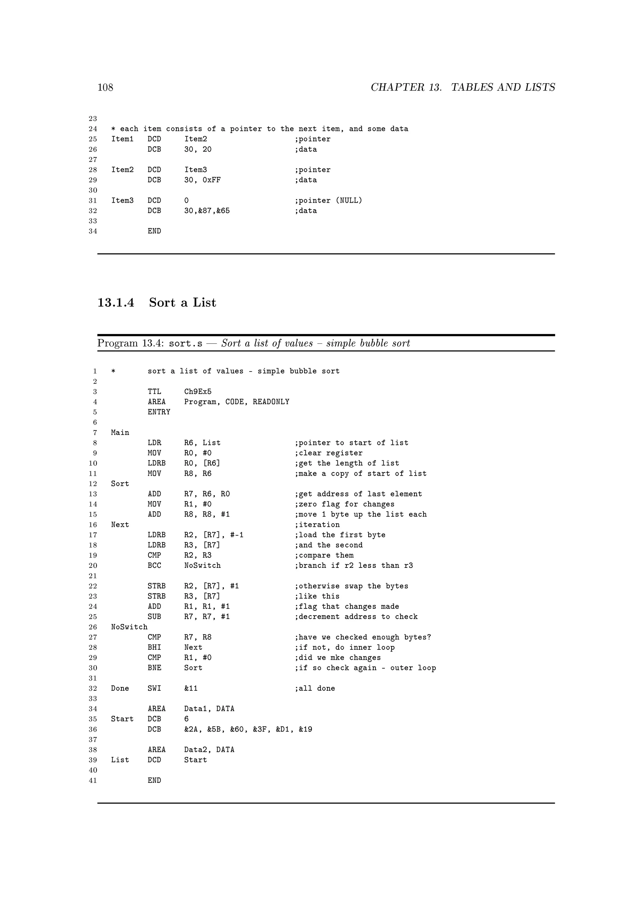 108                                                             CHAPTER 13.     TABLES AND LISTS


23
24     * each item consists of a pointer to the next item, and some data
25     Item1 DCD       Item2                   ;pointer
26             DCB     30, 20                  ;data
27
28     Item2   DCD      Item3                      ;pointer
29             DCB      30, 0xFF                   ;data
30
31     Item3   DCD      0                          ;pointer (NULL)
32             DCB      30,87,65                 ;data
33
34             END




     13.1.4 Sort a List

     Program 13.4:    sort.s      Sort a list of values  simple bubble sort

 1     *       sort a list of values - simple bubble sort
 2
 3             TTL      Ch9Ex5
 4             AREA     Program, CODE, READONLY
 5             ENTRY
 6
 7     Main
 8             LDR      R6,   List                 ;pointer to start of list
 9             MOV      R0,   #0                   ;clear register
10             LDRB     R0,   [R6]                 ;get the length of list
11             MOV      R8,   R6                   ;make a copy of start of list
12     Sort
13             ADD      R7, R6, R0                 ;get address of last element
14             MOV      R1, #0                     ;zero flag for changes
15             ADD      R8, R8, #1                 ;move 1 byte up the list each
16     Next                                        ;iteration
17             LDRB     R2, [R7], #-1              ;load the first byte
18             LDRB     R3, [R7]                   ;and the second
19             CMP      R2, R3                     ;compare them
20             BCC      NoSwitch                   ;branch if r2 less than r3
21
22             STRB     R2,   [R7], #1             ;otherwise swap the bytes
23             STRB     R3,   [R7]                 ;like this
24             ADD      R1,   R1, #1               ;flag that changes made
25             SUB      R7,   R7, #1               ;decrement address to check
26     NoSwitch
27             CMP      R7, R8                     ;have we checked enough bytes?
28             BHI      Next                       ;if not, do inner loop
29             CMP      R1, #0                     ;did we mke changes
30             BNE      Sort                       ;if so check again - outer loop
31
32     Done    SWI      11                        ;all done
33
34             AREA     Data1, DATA
35     Start   DCB      6
36             DCB      2A, 5B, 60, 3F, D1, 19
37
38             AREA     Data2, DATA
39     List    DCD      Start
40
41             END
 