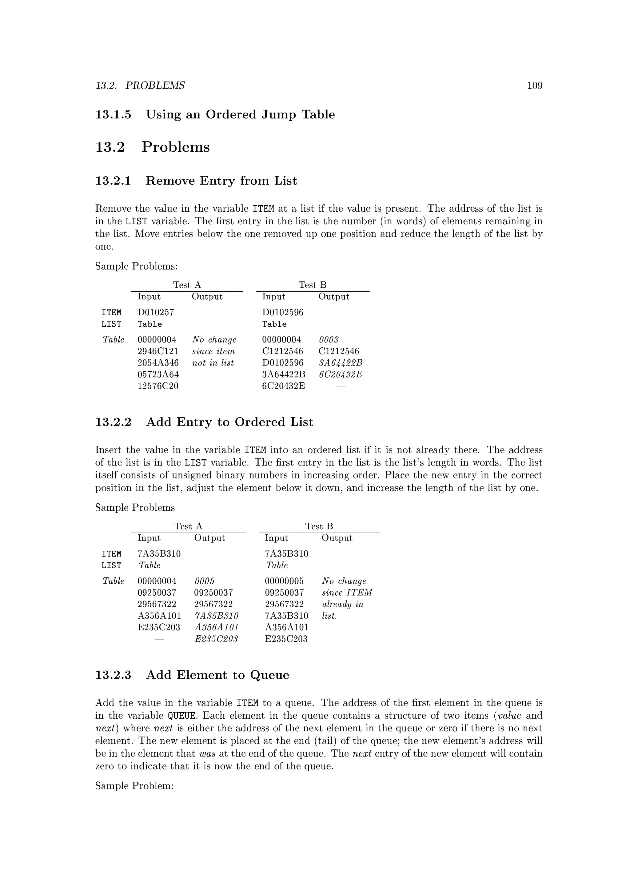 13.2.    PROBLEMS                                                                                          109



13.1.5 Using an Ordered Jump Table

13.2        Problems

13.2.1 Remove Entry from List
Remove the value in the variable        ITEM   at a list if the value is present. The address of the list is
in the   LIST    variable. The rst entry in the list is the number (in words) of elements remaining in
the list. Move entries below the one removed up one position and reduce the length of the list by
one.

Sample Problems:

                     Test A                         Test B
           Input         Output           Input         Output

 ITEM      D010257                        D0102596
 LIST      Table                          Table
 Table                   No change                      0003
                         since item
           00000004                       00000004


                         not in list                    3A64422B
           2946C121                       C1212546      C1212546


                                                        6C20432E
           2054A346                       D0102596
           05723A64                       3A64422B
           12576C20                       6C20432E             




13.2.2 Add Entry to Ordered List
Insert the value in the variable       ITEM   into an ordered list if it is not already there. The address
of the list is in the   LIST   variable. The rst entry in the list is the list's length in words. The list
itself consists of unsigned binary numbers in increasing order. Place the new entry in the correct
position in the list, adjust the element below it down, and increase the length of the list by one.

Sample Problems

                      Test A                          Test B
           Input          Output           Input         Output

 ITEM
           Table                           Table
           7A35B310                        7A35B310
 LIST
 Table                    0005                           No change
                                                         since ITEM
           00000004                        00000005


                                                         already in
           09250037       09250037         09250037


                          7A35B310                       list.
           29567322       29567322         29567322


                          A356A101
           A356A101                        7A35B310


                          E235C203
           E235C203                        A356A101
                                          E235C203




13.2.3 Add Element to Queue
Add the value in the variable       ITEM to a queue. The address of the rst element in the queue is
in the variable     QUEUE. Each element in the queue contains a structure of two items (value and
next )   where   next is either the address of the next element in the queue or zero if there is no next
element. The new element is placed at the end (tail) of the queue; the new element's address will
be in the element that     was   at the end of the queue. The      next   entry of the new element will contain
zero to indicate that it is now the end of the queue.

Sample Problem:
 