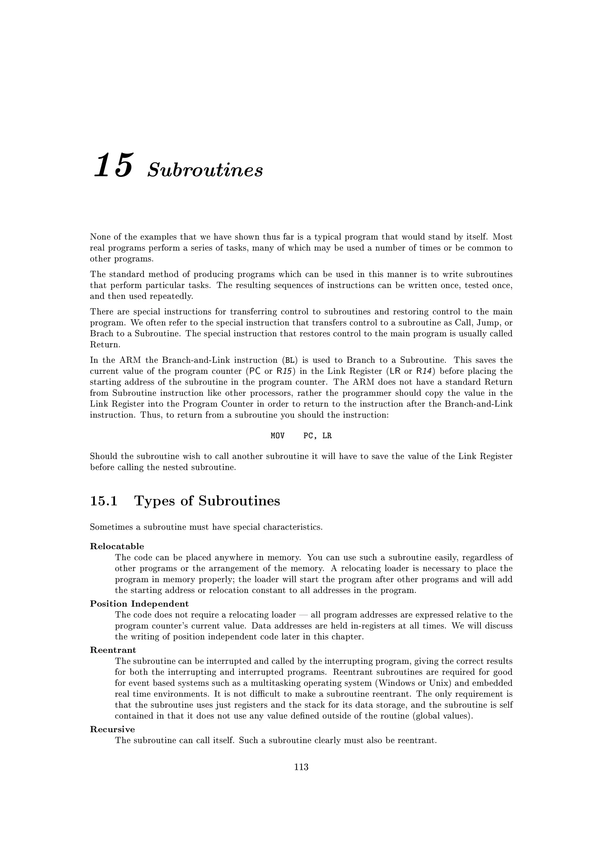 15            Subroutines


None of the examples that we have shown thus far is a typical program that would stand by itself. Most
real programs perform a series of tasks, many of which may be used a number of times or be common to
other programs.

The standard method of producing programs which can be used in this manner is to write subroutines
that perform particular tasks. The resulting sequences of instructions can be written once, tested once,
and then used repeatedly.

There are special instructions for transferring control to subroutines and restoring control to the main
program. We often refer to the special instruction that transfers control to a subroutine as Call, Jump, or
Brach to a Subroutine. The special instruction that restores control to the main program is usually called
Return.

In the ARM the Branch-and-Link instruction (BL) is used to Branch to a Subroutine.          This saves the
current value of the program counter (   PC or R15 ) in the Link Register (LR or R14 ) before placing the
starting address of the subroutine in the program counter. The ARM does not have a standard Return
from Subroutine instruction like other processors, rather the programmer should copy the value in the
Link Register into the Program Counter in order to return to the instruction after the Branch-and-Link
instruction. Thus, to return from a subroutine you should the instruction:


                                              MOV     PC, LR

Should the subroutine wish to call another subroutine it will have to save the value of the Link Register
before calling the nested subroutine.




15.1       Types of Subroutines
Sometimes a subroutine must have special characteristics.


Relocatable
      The code can be placed anywhere in memory. You can use such a subroutine easily, regardless of
      other programs or the arrangement of the memory. A relocating loader is necessary to place the
      program in memory properly; the loader will start the program after other programs and will add
      the starting address or relocation constant to all addresses in the program.

Position Independent
      The code does not require a relocating loader  all program addresses are expressed relative to the
      program counter's current value. Data addresses are held in-registers at all times. We will discuss
      the writing of position independent code later in this chapter.

Reentrant
      The subroutine can be interrupted and called by the interrupting program, giving the correct results
      for both the interrupting and interrupted programs. Reentrant subroutines are required for good
      for event based systems such as a multitasking operating system (Windows or Unix) and embedded
      real time environments. It is not dicult to make a subroutine reentrant. The only requirement is
      that the subroutine uses just registers and the stack for its data storage, and the subroutine is self
      contained in that it does not use any value dened outside of the routine (global values).

Recursive
      The subroutine can call itself. Such a subroutine clearly must also be reentrant.



                                                    113
 