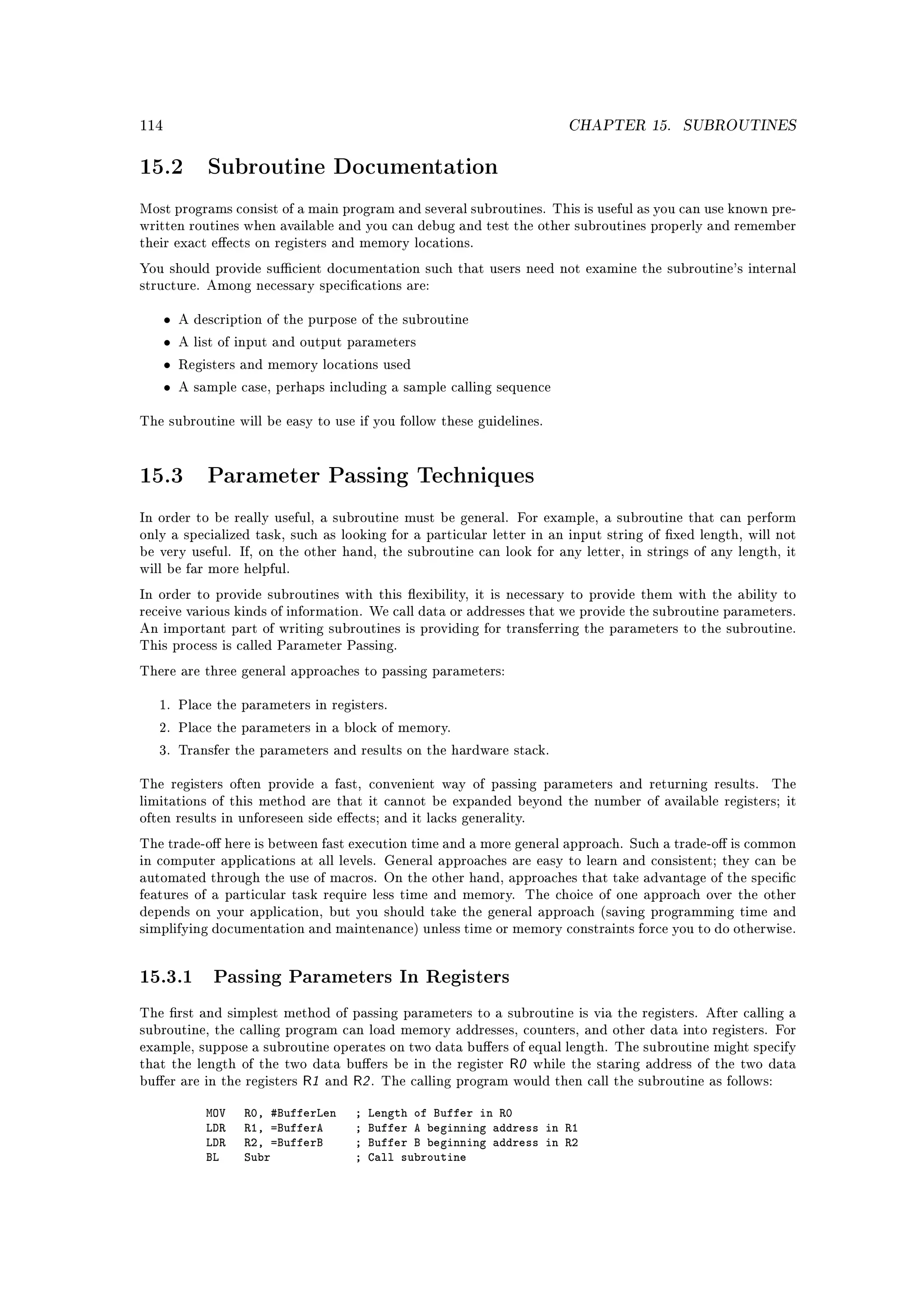 114                                                                    CHAPTER 15.       SUBROUTINES


15.2          Subroutine Documentation

Most programs consist of a main program and several subroutines. This is useful as you can use known pre-
written routines when available and you can debug and test the other subroutines properly and remember
their exact eects on registers and memory locations.

You should provide sucient documentation such that users need not examine the subroutine's internal
structure. Among necessary specications are:


      •   A description of the purpose of the subroutine

      •   A list of input and output parameters

      •   Registers and memory locations used

      •   A sample case, perhaps including a sample calling sequence


The subroutine will be easy to use if you follow these guidelines.




15.3          Parameter Passing Techniques

In order to be really useful, a subroutine must be general. For example, a subroutine that can perform
only a specialized task, such as looking for a particular letter in an input string of xed length, will not
be very useful. If, on the other hand, the subroutine can look for any letter, in strings of any length, it
will be far more helpful.

In order to provide subroutines with this exibility, it is necessary to provide them with the ability to
receive various kinds of information. We call data or addresses that we provide the subroutine parameters.
An important part of writing subroutines is providing for transferring the parameters to the subroutine.
This process is called Parameter Passing.

There are three general approaches to passing parameters:


   1. Place the parameters in registers.

   2. Place the parameters in a block of memory.

   3. Transfer the parameters and results on the hardware stack.


The registers often provide a fast, convenient way of passing parameters and returning results.        The
limitations of this method are that it cannot be expanded beyond the number of available registers; it
often results in unforeseen side eects; and it lacks generality.

The trade-o here is between fast execution time and a more general approach. Such a trade-o is common
in computer applications at all levels. General approaches are easy to learn and consistent; they can be
automated through the use of macros. On the other hand, approaches that take advantage of the specic
features of a particular task require less time and memory. The choice of one approach over the other
depends on your application, but you should take the general approach (saving programming time and
simplifying documentation and maintenance) unless time or memory constraints force you to do otherwise.




15.3.1 Passing Parameters In Registers
The rst and simplest method of passing parameters to a subroutine is via the registers. After calling a
subroutine, the calling program can load memory addresses, counters, and other data into registers. For
example, suppose a subroutine operates on two data buers of equal length. The subroutine might specify
that the length of the two data buers be in the register   R0 while the staring address of the two data
buer are in the registers   R1 and R2 . The calling program would then call the subroutine as follows:
              MOV   R0, #BufferLen   ;   Length of Buffer in R0
              LDR   R1, =BufferA     ;   Buffer A beginning address in R1
              LDR   R2, =BufferB     ;   Buffer B beginning address in R2
              BL    Subr             ;   Call subroutine
 