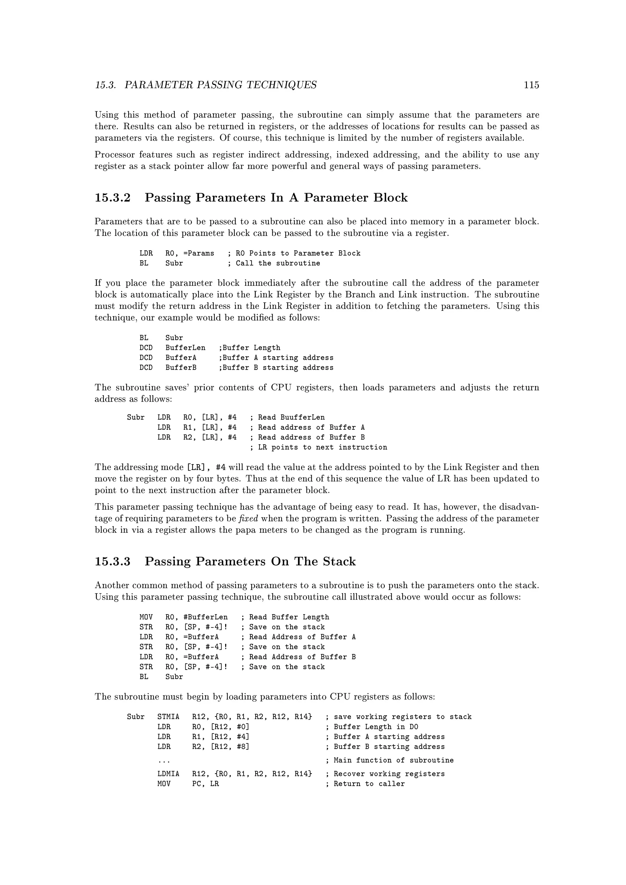 15.3.   PARAMETER PASSING TECHNIQUES                                                                         115



Using this method of parameter passing, the subroutine can simply assume that the parameters are
there. Results can also be returned in registers, or the addresses of locations for results can be passed as
parameters via the registers. Of course, this technique is limited by the number of registers available.

Processor features such as register indirect addressing, indexed addressing, and the ability to use any
register as a stack pointer allow far more powerful and general ways of passing parameters.




15.3.2 Passing Parameters In A Parameter Block
Parameters that are to be passed to a subroutine can also be placed into memory in a parameter block.
The location of this parameter block can be passed to the subroutine via a register.


           LDR    R0, =Params     ; R0 Points to Parameter Block
           BL     Subr            ; Call the subroutine

If you place the parameter block immediately after the subroutine call the address of the parameter
block is automatically place into the Link Register by the Branch and Link instruction. The subroutine
must modify the return address in the Link Register in addition to fetching the parameters. Using this
technique, our example would be modied as follows:


           BL     Subr
           DCD    BufferLen     ;Buffer Length
           DCD    BufferA       ;Buffer A starting address
           DCD    BufferB       ;Buffer B starting address

The subroutine saves' prior contents of CPU registers, then loads parameters and adjusts the return
address as follows:

        Subr     LDR     R0, [LR], #4       ;   Read BuufferLen
                 LDR     R1, [LR], #4       ;   Read address of Buffer A
                 LDR     R2, [LR], #4       ;   Read address of Buffer B
                                            ;   LR points to next instruction

The addressing mode      [LR], #4 will read the value at the address pointed to by the Link Register and then
move the register on by four bytes. Thus at the end of this sequence the value of LR has been updated to
point to the next instruction after the parameter block.



                                        xed
This parameter passing technique has the advantage of being easy to read. It has, however, the disadvan-
tage of requiring parameters to be              when the program is written. Passing the address of the parameter
block in via a register allows the papa meters to be changed as the program is running.




15.3.3 Passing Parameters On The Stack
Another common method of passing parameters to a subroutine is to push the parameters onto the stack.
Using this parameter passing technique, the subroutine call illustrated above would occur as follows:


           MOV    R0, #BufferLen        ;   Read   Buffer Length
           STR    R0, [SP, #-4]!        ;   Save   on the stack
           LDR    R0, =BufferA          ;   Read   Address of Buffer A
           STR    R0, [SP, #-4]!        ;   Save   on the stack
           LDR    R0, =BufferA          ;   Read   Address of Buffer B
           STR    R0, [SP, #-4]!        ;   Save   on the stack
           BL     Subr

The subroutine must begin by loading parameters into CPU registers as follows:


        Subr     STMIA    R12, {R0,   R1, R2, R12, R14}        ;   save working registers to stack
                 LDR      R0, [R12,   #0]                      ;   Buffer Length in D0
                 LDR      R1, [R12,   #4]                      ;   Buffer A starting address
                 LDR      R2, [R12,   #8]                      ;   Buffer B starting address
                 ...                                           ; Main function of subroutine
                 LDMIA    R12, {R0, R1, R2, R12, R14}          ; Recover working registers
                 MOV      PC, LR                               ; Return to caller
 