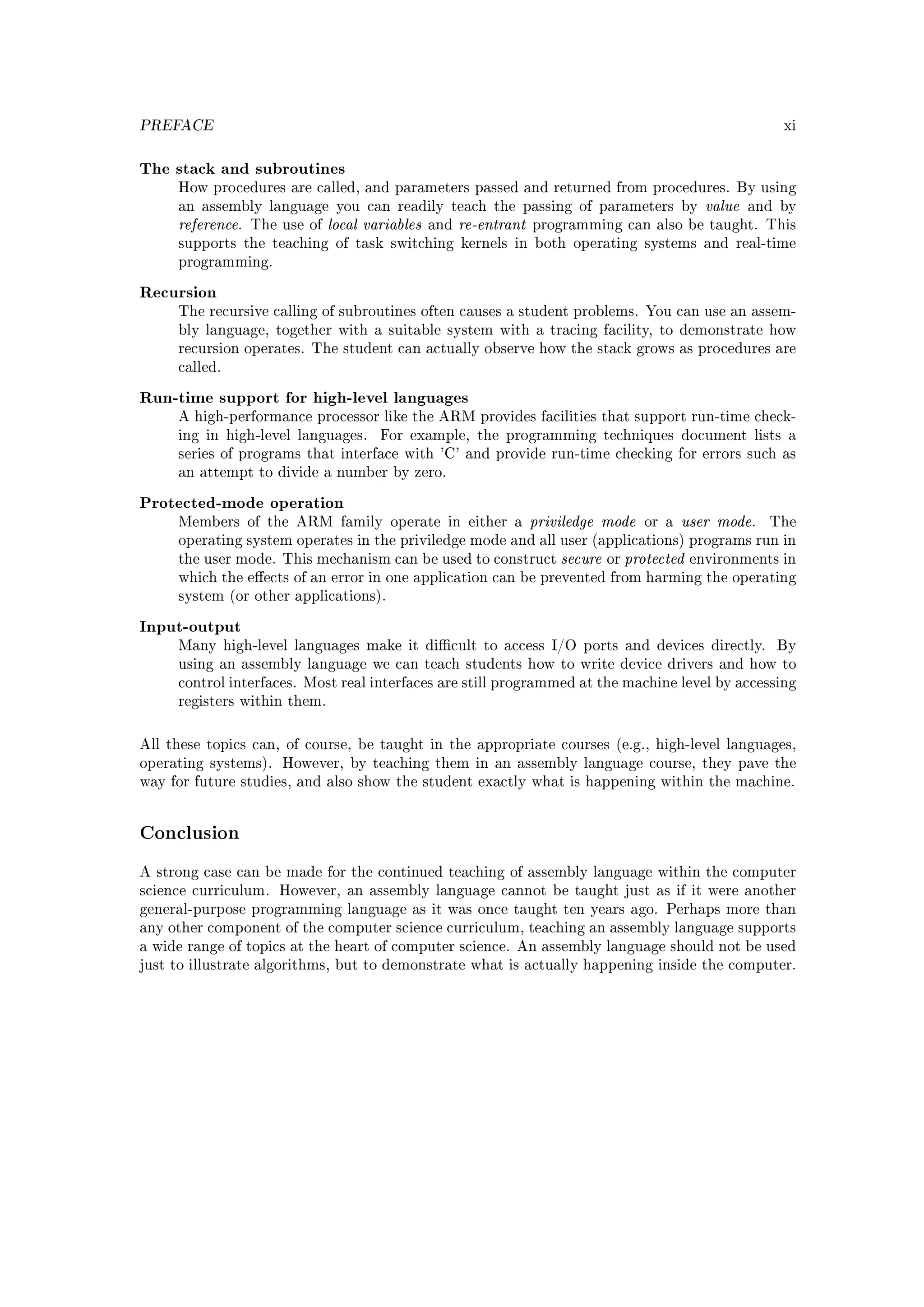 PREFACE                                                                                                         xi



The stack and subroutines
     How procedures are called, and parameters passed and returned from procedures. By using
     an assembly language you can readily teach the passing of parameters by                        value   and by
     reference.   The use of   local variables   and   re-entrant   programming can also be taught. This
     supports the teaching of task switching kernels in both operating systems and real-time
     programming.


Recursion
     The recursive calling of subroutines often causes a student problems. You can use an assem-
     bly language, together with a suitable system with a tracing facility, to demonstrate how
     recursion operates. The student can actually observe how the stack grows as procedures are
     called.


Run-time support for high-level languages
     A high-performance processor like the ARM provides facilities that support run-time check-
     ing in high-level languages.      For example, the programming techniques document lists a
     series of programs that interface with 'C' and provide run-time checking for errors such as
     an attempt to divide a number by zero.


Protected-mode operation
     Members of the ARM family operate in either a                  priviledge mode      or a   user mode.    The
     operating system operates in the priviledge mode and all user (applications) programs run in
     the user mode. This mechanism can be used to construct             secure   or   protected   environments in
     which the eects of an error in one application can be prevented from harming the operating
     system (or other applications).


Input-output
     Many high-level languages make it dicult to access I/O ports and devices directly.                       By
     using an assembly language we can teach students how to write device drivers and how to
     control interfaces. Most real interfaces are still programmed at the machine level by accessing
     registers within them.



All these topics can, of course, be taught in the appropriate courses (e.g., high-level languages,
operating systems). However, by teaching them in an assembly language course, they pave the
way for future studies, and also show the student exactly what is happening within the machine.




Conclusion
A strong case can be made for the continued teaching of assembly language within the computer
science curriculum. However, an assembly language cannot be taught just as if it were another
general-purpose programming language as it was once taught ten years ago. Perhaps more than
any other component of the computer science curriculum, teaching an assembly language supports
a wide range of topics at the heart of computer science. An assembly language should not be used
just to illustrate algorithms, but to demonstrate what is actually happening inside the computer.
 