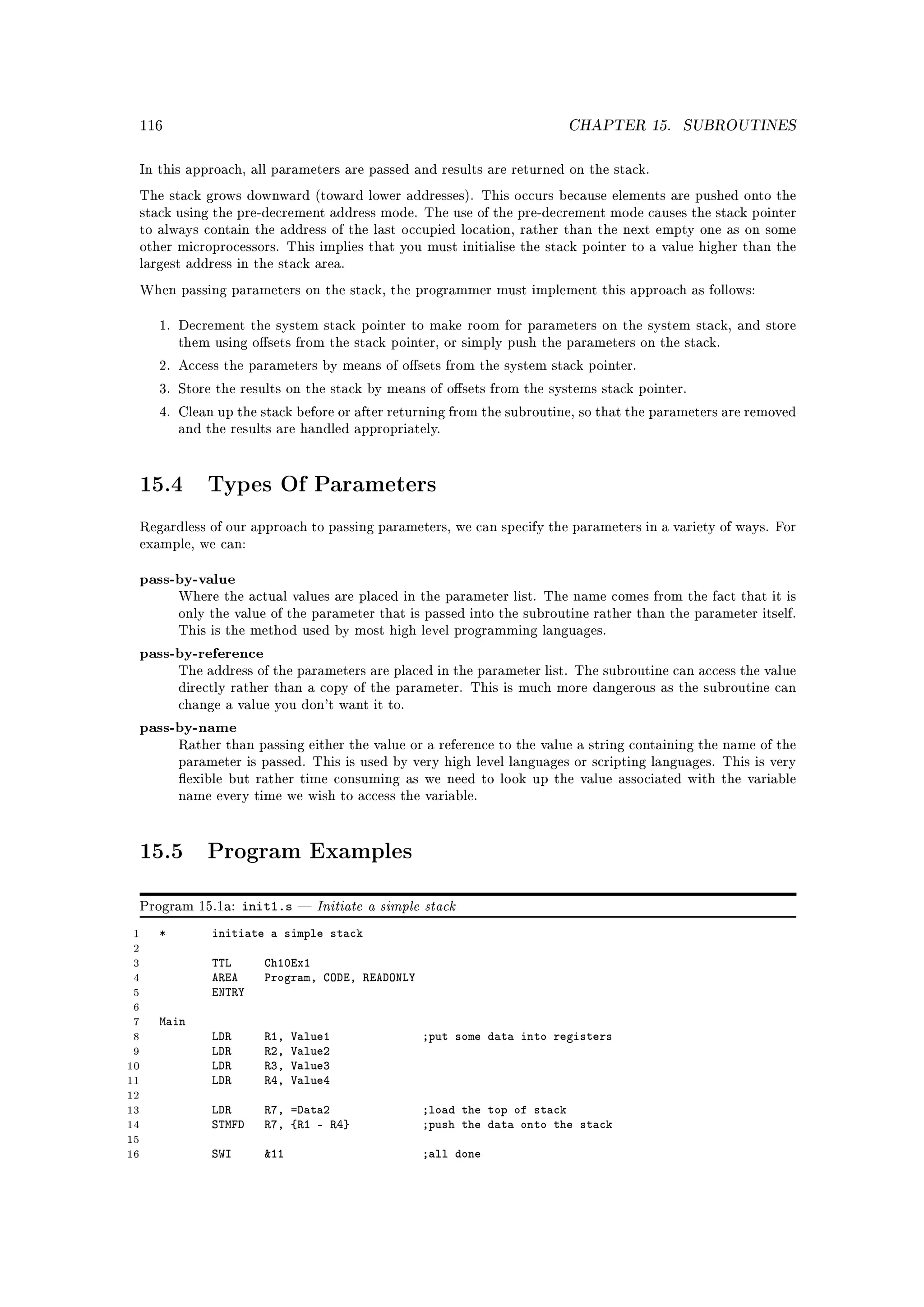 116                                                                     CHAPTER 15.      SUBROUTINES


 In this approach, all parameters are passed and results are returned on the stack.

 The stack grows downward (toward lower addresses). This occurs because elements are pushed onto the
 stack using the pre-decrement address mode. The use of the pre-decrement mode causes the stack pointer
 to always contain the address of the last occupied location, rather than the next empty one as on some
 other microprocessors. This implies that you must initialise the stack pointer to a value higher than the
 largest address in the stack area.

 When passing parameters on the stack, the programmer must implement this approach as follows:


     1. Decrement the system stack pointer to make room for parameters on the system stack, and store
         them using osets from the stack pointer, or simply push the parameters on the stack.

     2. Access the parameters by means of osets from the system stack pointer.

     3. Store the results on the stack by means of osets from the systems stack pointer.

     4. Clean up the stack before or after returning from the subroutine, so that the parameters are removed
         and the results are handled appropriately.




 15.4        Types Of Parameters

 Regardless of our approach to passing parameters, we can specify the parameters in a variety of ways. For
 example, we can:


 pass-by-value
         Where the actual values are placed in the parameter list. The name comes from the fact that it is
         only the value of the parameter that is passed into the subroutine rather than the parameter itself.
         This is the method used by most high level programming languages.

 pass-by-reference
         The address of the parameters are placed in the parameter list. The subroutine can access the value
         directly rather than a copy of the parameter. This is much more dangerous as the subroutine can
         change a value you don't want it to.

 pass-by-name
         Rather than passing either the value or a reference to the value a string containing the name of the
         parameter is passed. This is used by very high level languages or scripting languages. This is very
         exible but rather time consuming as we need to look up the value associated with the variable
         name every time we wish to access the variable.




 15.5        Program Examples

 Program 15.1a:     init1.s      Initiate a simple stack
 1   *        initiate a simple stack
 2
 3            TTL      Ch10Ex1
 4            AREA     Program, CODE, READONLY
 5            ENTRY
 6
 7   Main
 8            LDR      R1,   Value1                ;put some data into registers
 9            LDR      R2,   Value2
10            LDR      R3,   Value3
11            LDR      R4,   Value4
12
13            LDR      R7, =Data2                  ;load the top of stack
14            STMFD    R7, {R1 - R4}               ;push the data onto the stack
15
16            SWI      11                         ;all done
 